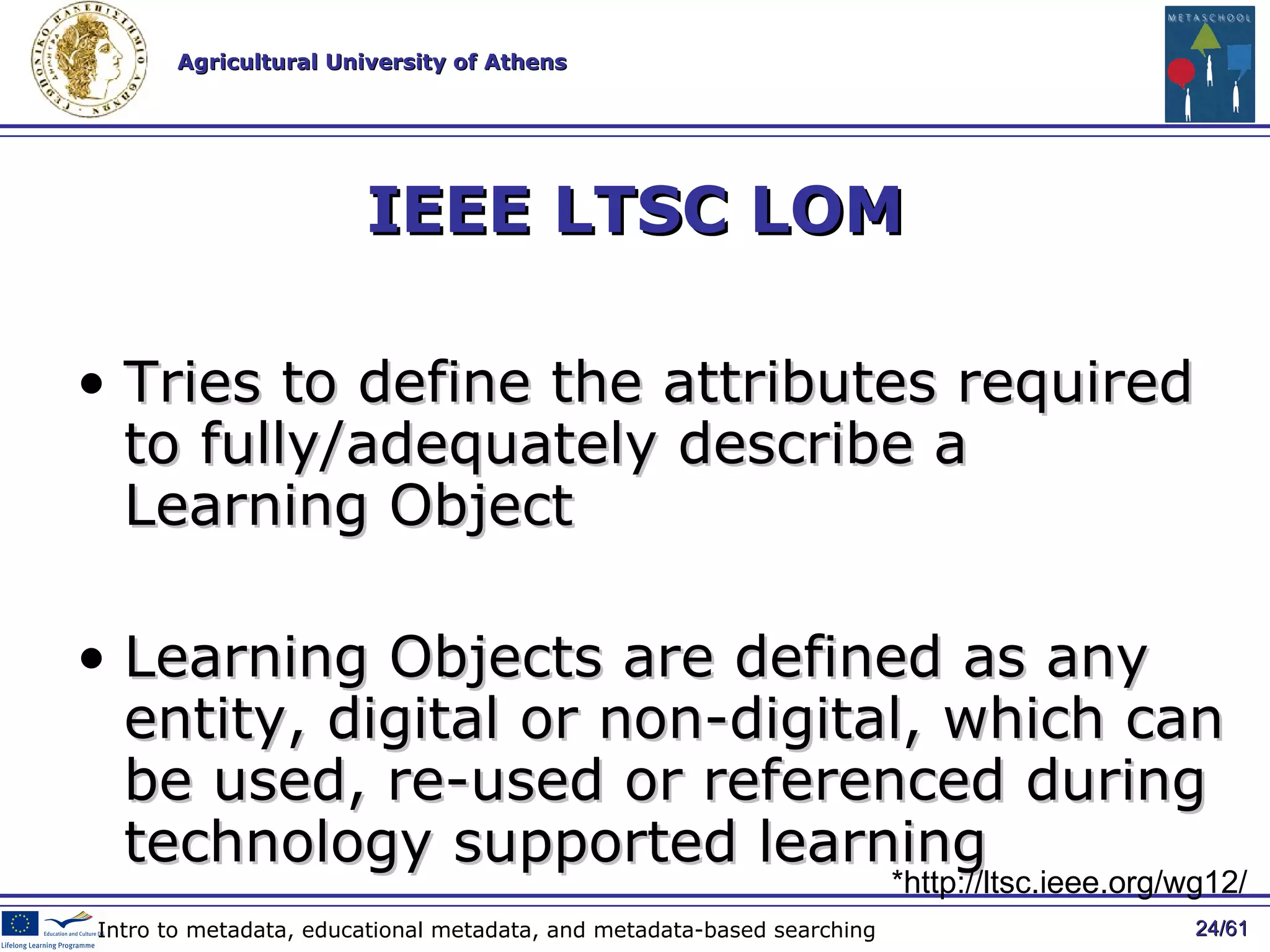 IEEE LTSC LOM Tries to  define the attributes required to fully/adequately describe a Learning Object  Learning Objects are defined as any entity, digital or non-digital, which can be used, re-used or referenced during technology supported learning  / 61 Intro to metadata, educational metadata, and metadata-based searching * http://ltsc.ieee.org/wg12/ 