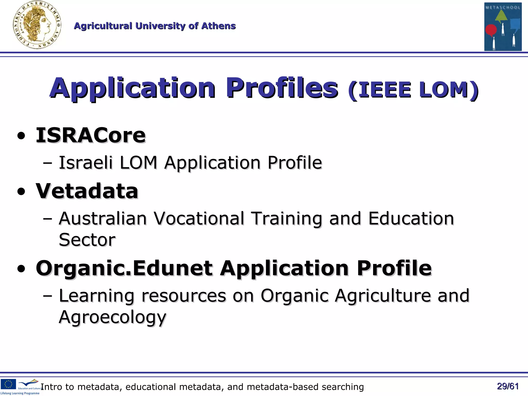 Application Profiles  (IEEE LOM) ISRACore Israeli LOM Application Profile Vetadata Australian Vocational Training and Education Sector Organic.Edunet Application Profile Learning resources on Organic Agriculture and Agroecology / 61 Intro to metadata, educational metadata, and metadata-based searching 