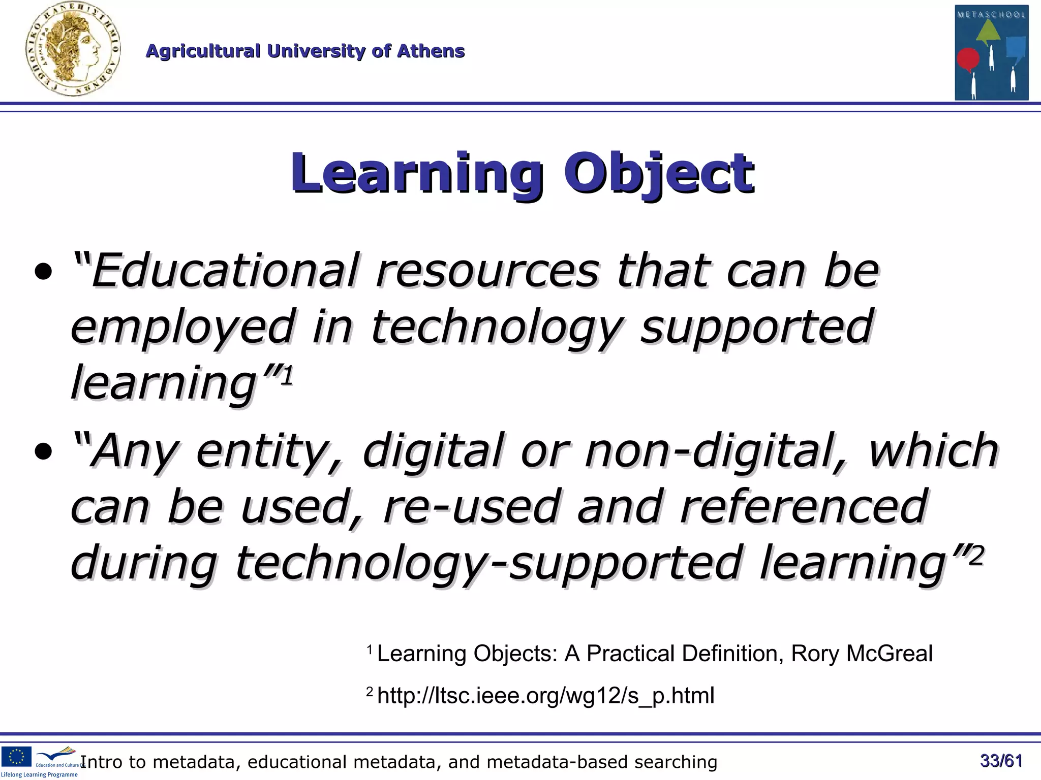Learning Object “ E ducational resources that can be employed in technology   supported   learning ” 1 “ Any entity, digital or non-digital, which can be used, re-used and referenced during technology-supported learning” 2 / 61 Intro to metadata, educational metadata, and metadata-based searching 1  Learning Objects: A Practical Definition, Rory McGreal 2  http://ltsc.ieee.org/wg12/s_p.html 