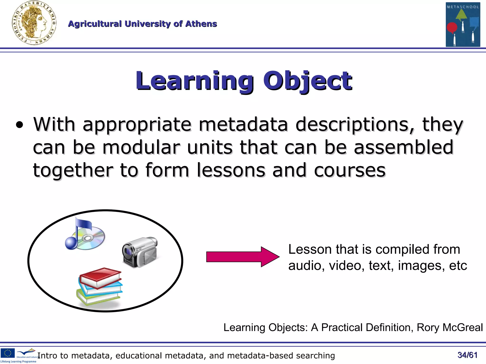 Learning Object With appropriate metadata descriptions, they can be modular units that can be   assembled together to form lessons and courses / 61 Intro to metadata, educational metadata, and metadata-based searching Learning Objects: A Practical Definition, Rory McGreal Lesson that is compiled from audio, video, text, images, etc 