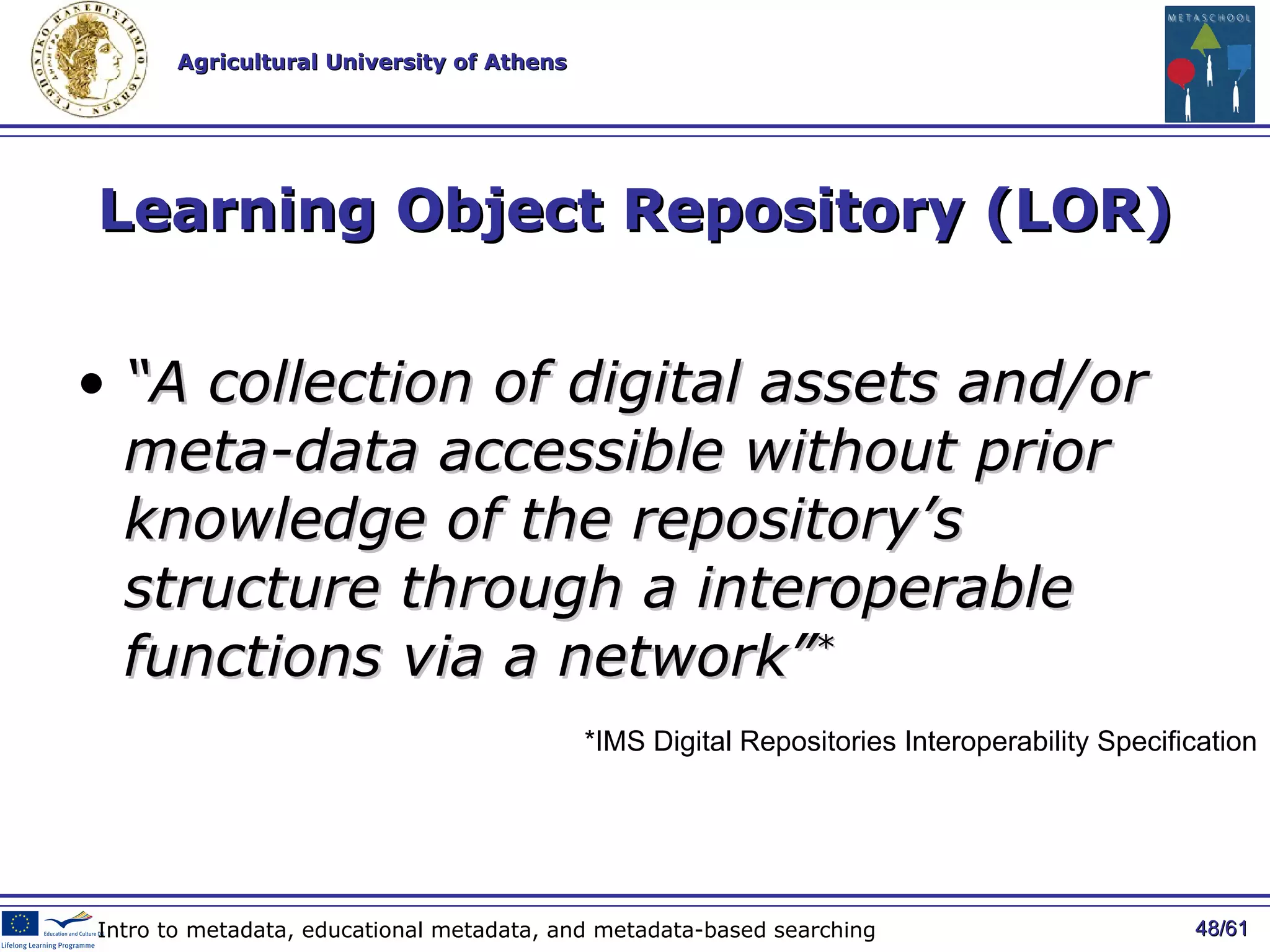 Learning Object Repository (LOR) “ A collection of digital assets and/or meta-data accessible without prior knowledge of the repository’s structure through a interoperable functions via a network” * / 61 Intro to metadata, educational metadata, and metadata-based searching *IMS Digital Repositories Interoperability Specification 