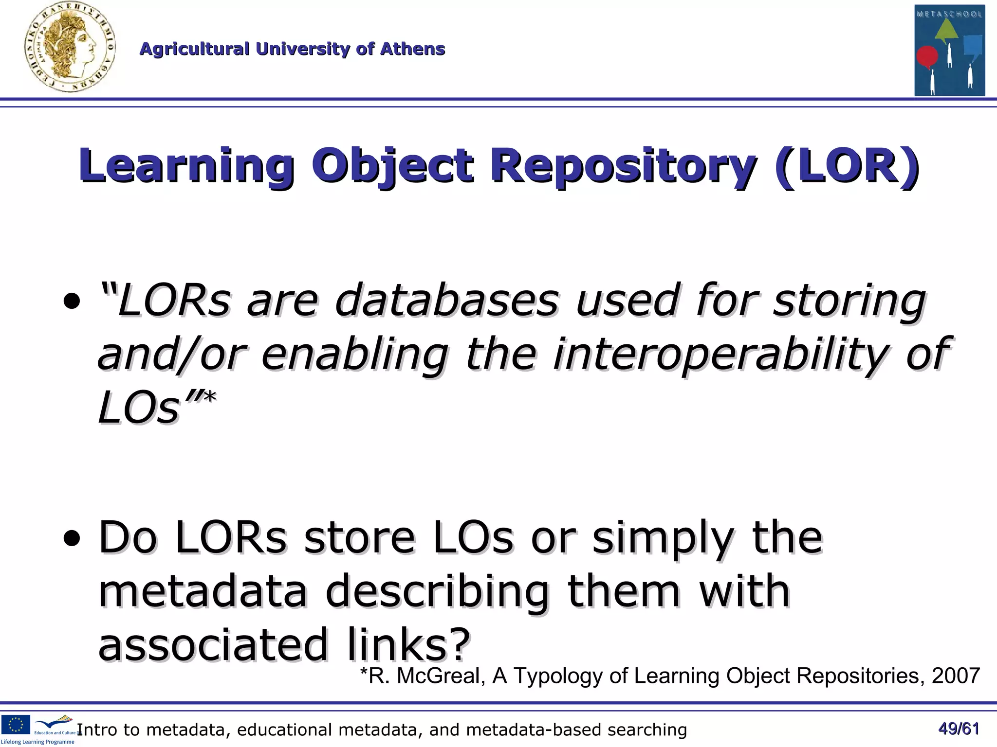 Learning Object Repository (LOR) “ LORs are databases used for storing and/or enabling the interoperability of LOs” * Do LORs store LOs or simply the metadata describing them with associated links?   / 61 Intro to metadata, educational metadata, and metadata-based searching *R. McGreal,  A Typology of Learning Object Repositories , 2007   