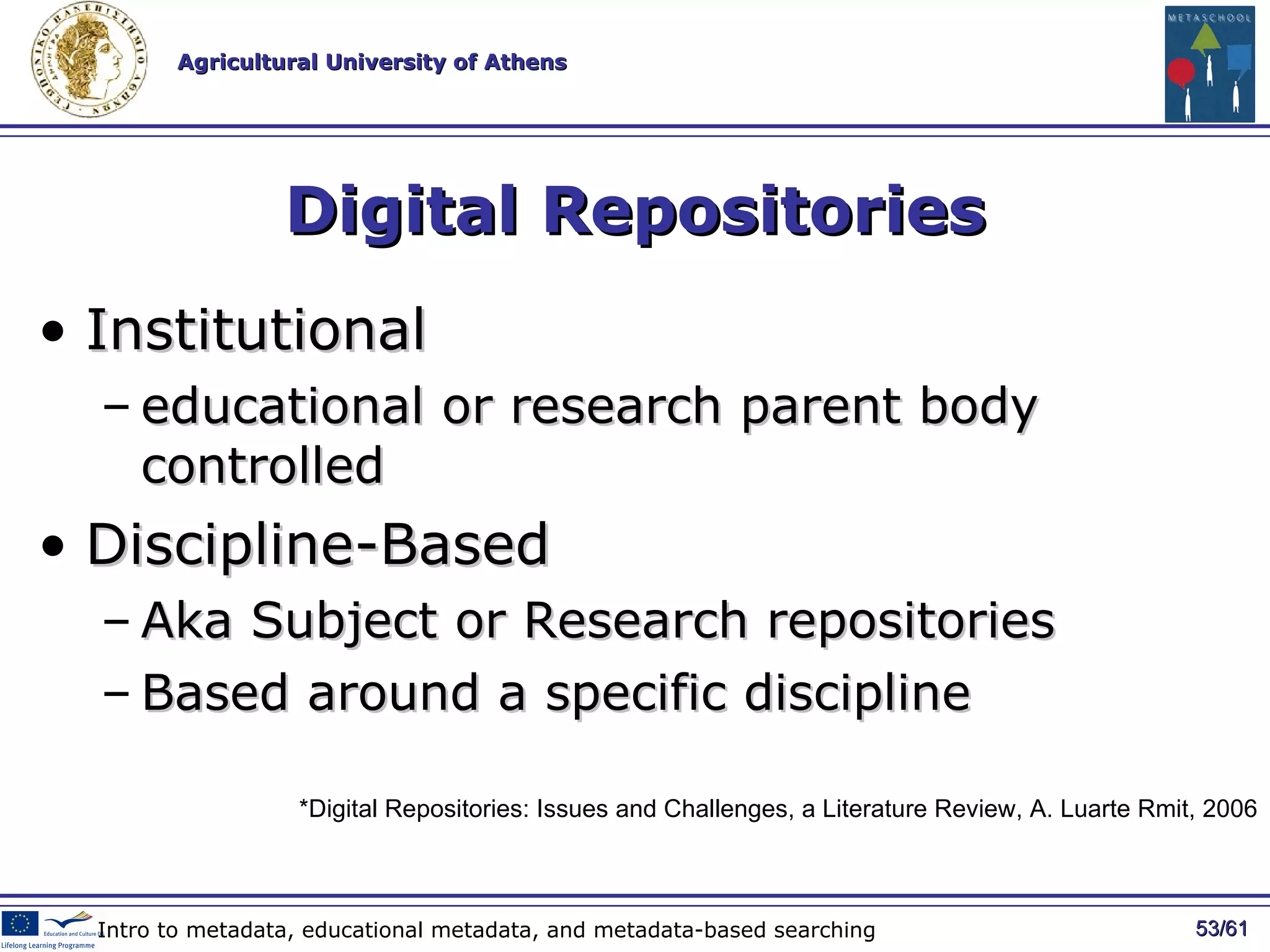 Digital Repositories Institutional educational or research parent body controlled  Discipline-Base d  Aka  Subject or Research repositor ies B ased around a specific discipline  / 61 Intro to metadata, educational metadata, and metadata-based searching *Digital Repositories: Issues and Challenges, a Literature Review, A. Luarte Rmit, 2006 