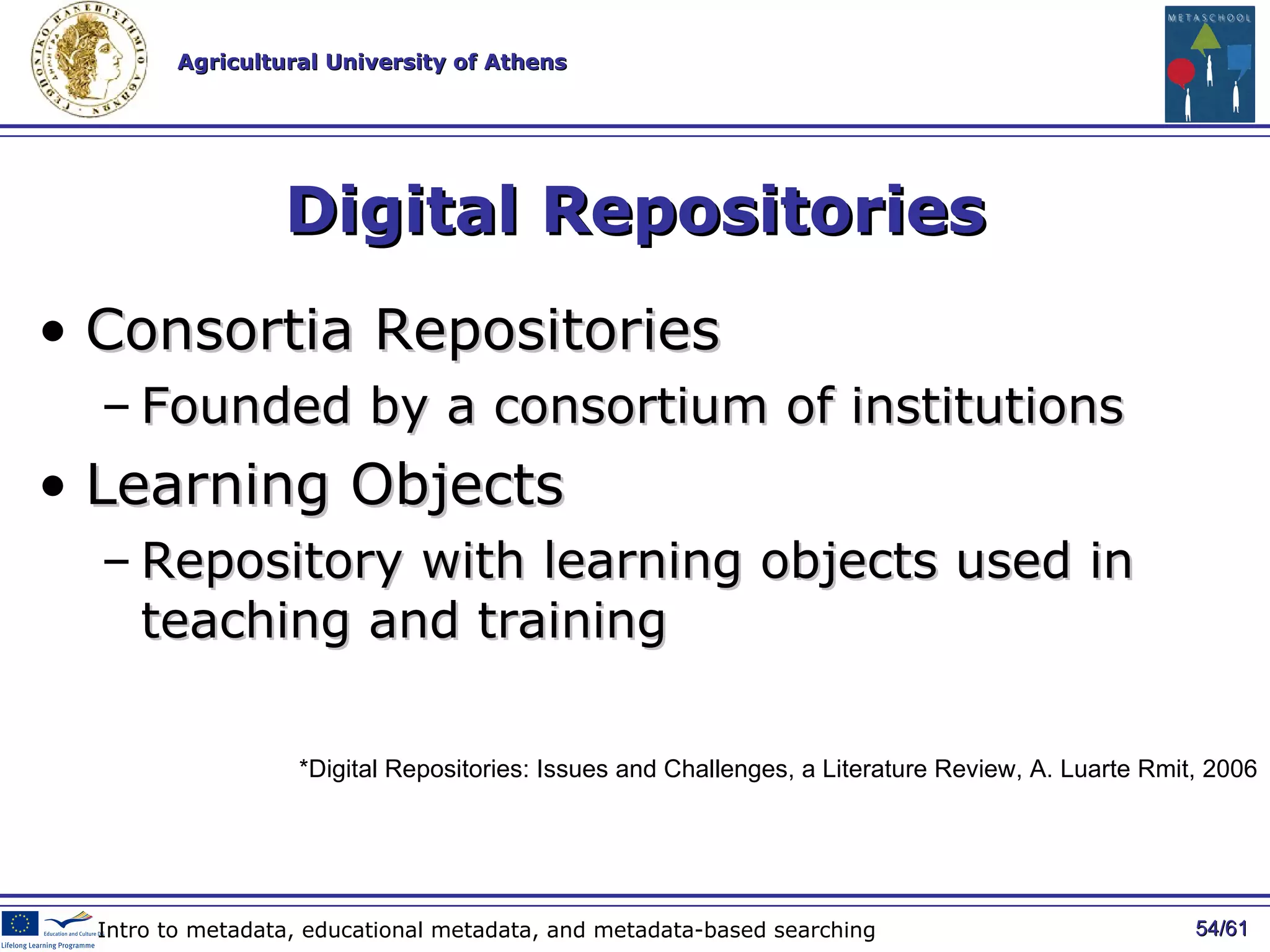 Digital Repositories Consortia Repositories Founded by a consortium of institutions Learning Objects Repository with learning objects used in teaching and training / 61 Intro to metadata, educational metadata, and metadata-based searching *Digital Repositories: Issues and Challenges, a Literature Review, A. Luarte Rmit, 2006 