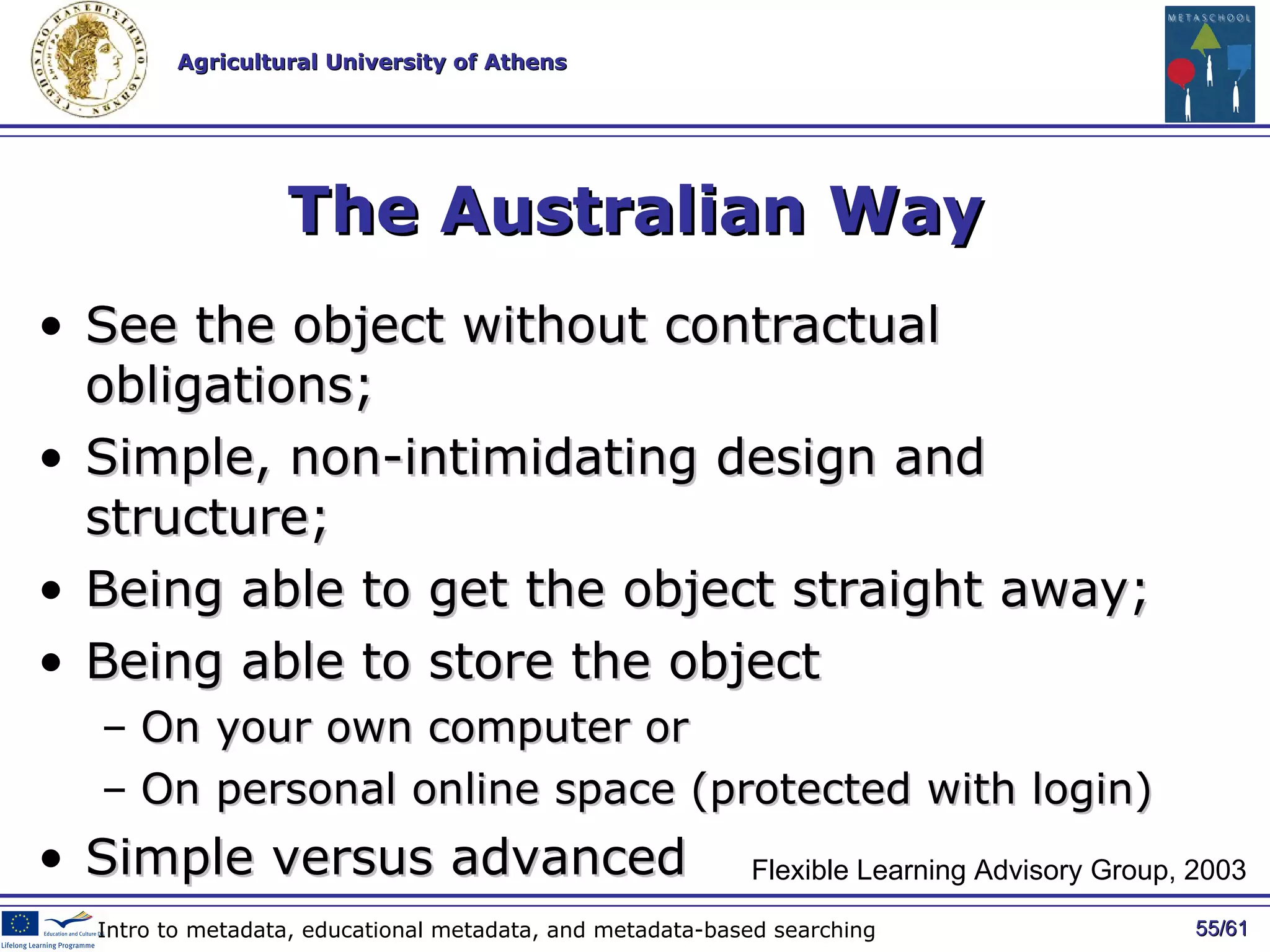 The Australian Way See the object without contractual obligations; Simple, non-intimidating design and structure; Being able to get the object straight away; Being able to store the object On your own computer or  On personal online space (protected with login) Simple versus advanced / 61 Intro to metadata, educational metadata, and metadata-based searching Flexible Learning Advisory Group, 2003 