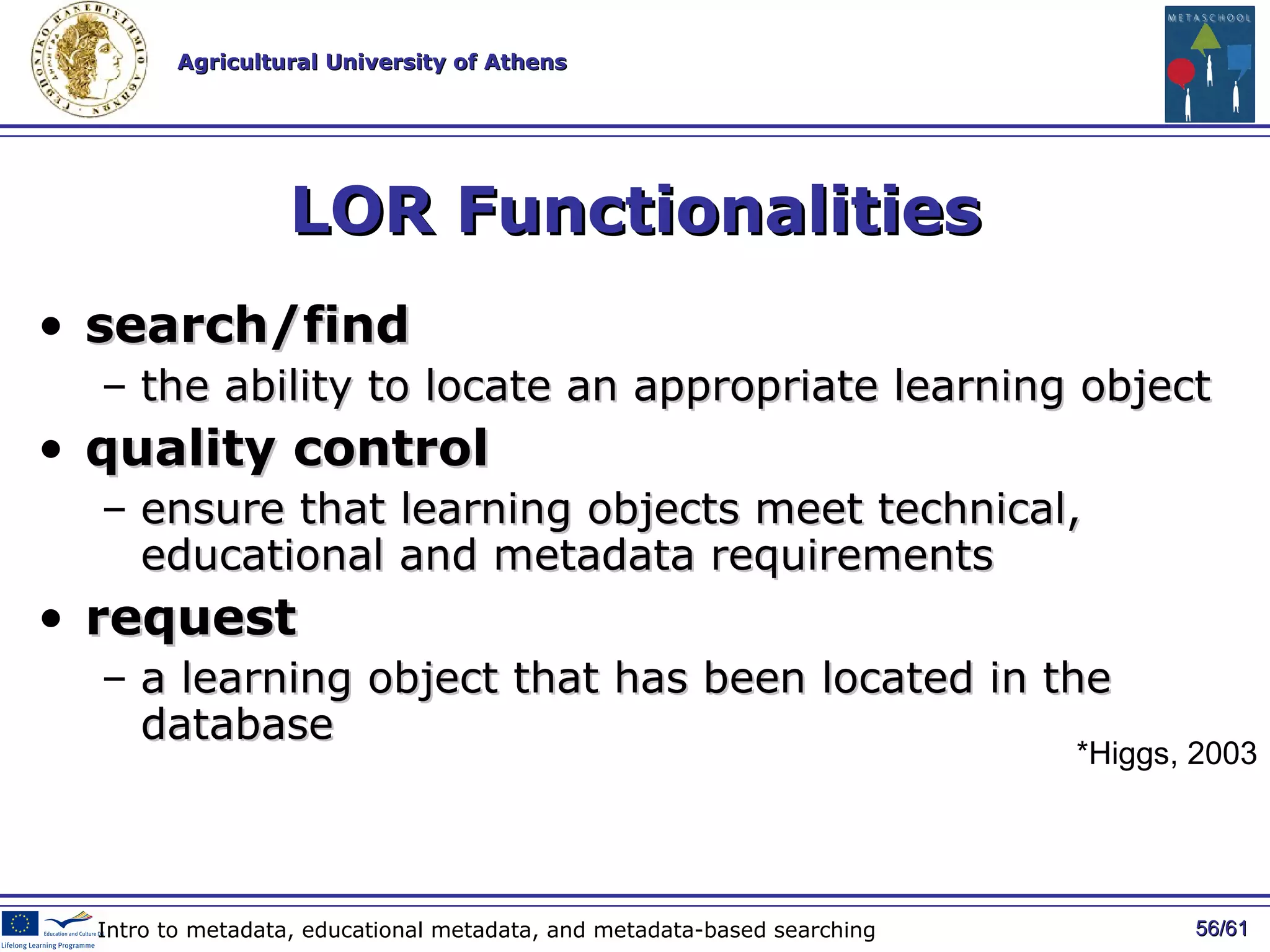LOR Functionalities search/find   the ability to locate an appropriate learning object quality control   ensure that learning objects meet technical, educational and metadata requirements request   a learning object that has been located in the database / 61 Intro to metadata, educational metadata, and metadata-based searching *Higgs, 2003 