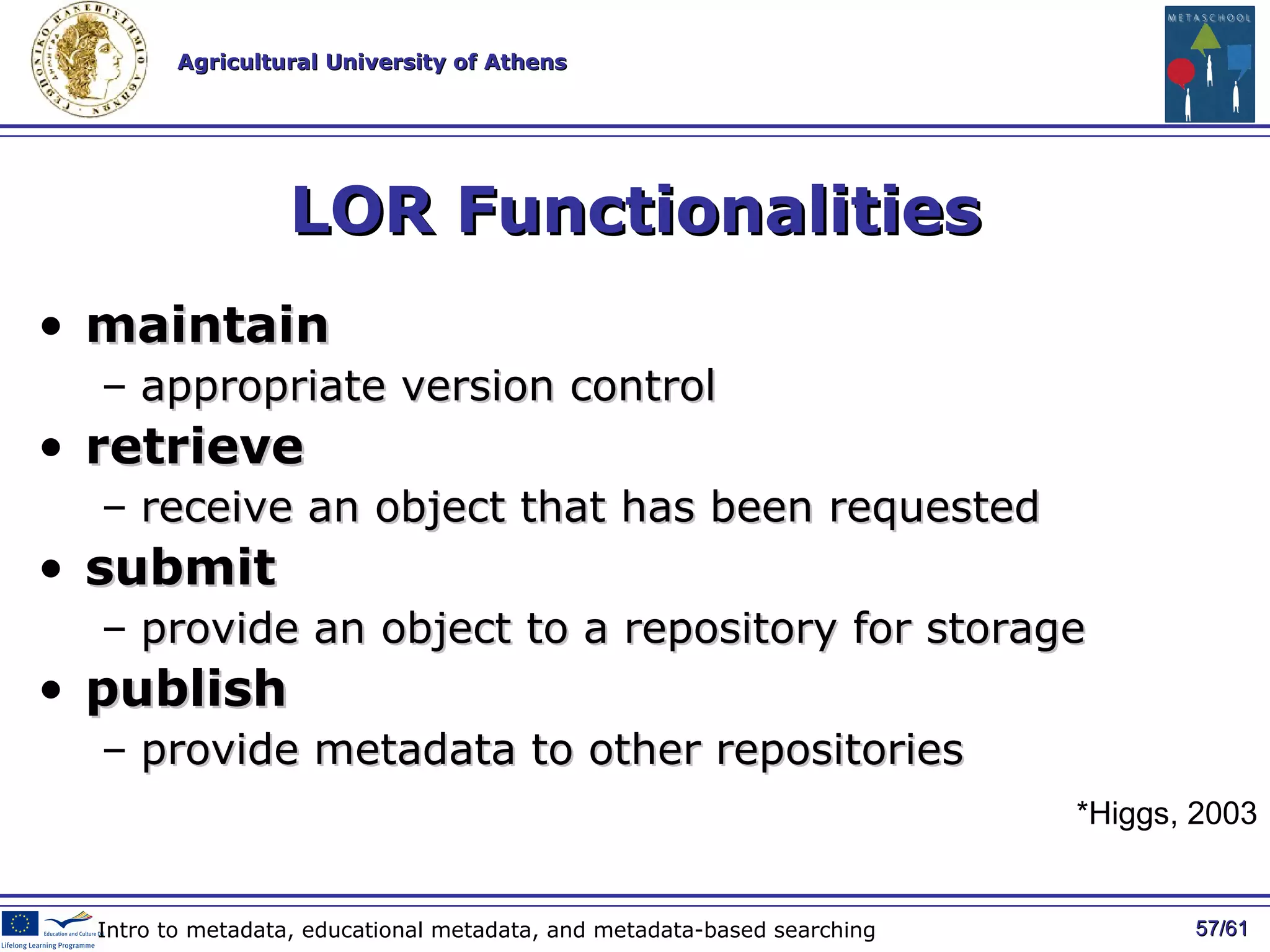 LOR Functionalities maintain   appropriate version control retrieve   receive an object that has been requested submit   provide an object to a repository for storage publish   provide metadata to other repositories / 61 Intro to metadata, educational metadata, and metadata-based searching *Higgs, 2003 