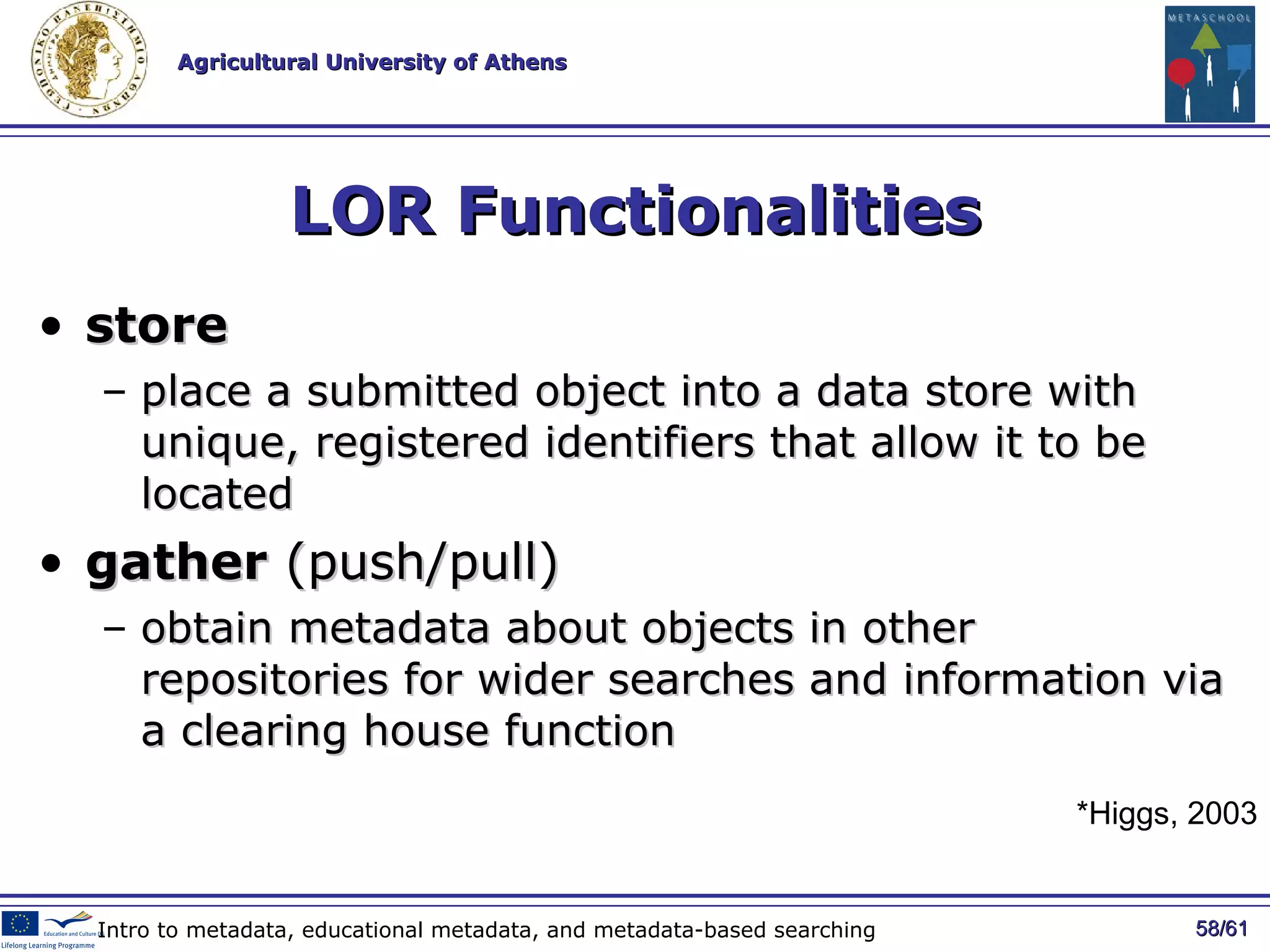 LOR Functionalities store place a submitted object into a data store with unique, registered identifiers that allow it to be located gather  (push/pull)  obtain metadata about objects in other repositories for wider searches and information via a clearing house function / 61 Intro to metadata, educational metadata, and metadata-based searching *Higgs, 2003 