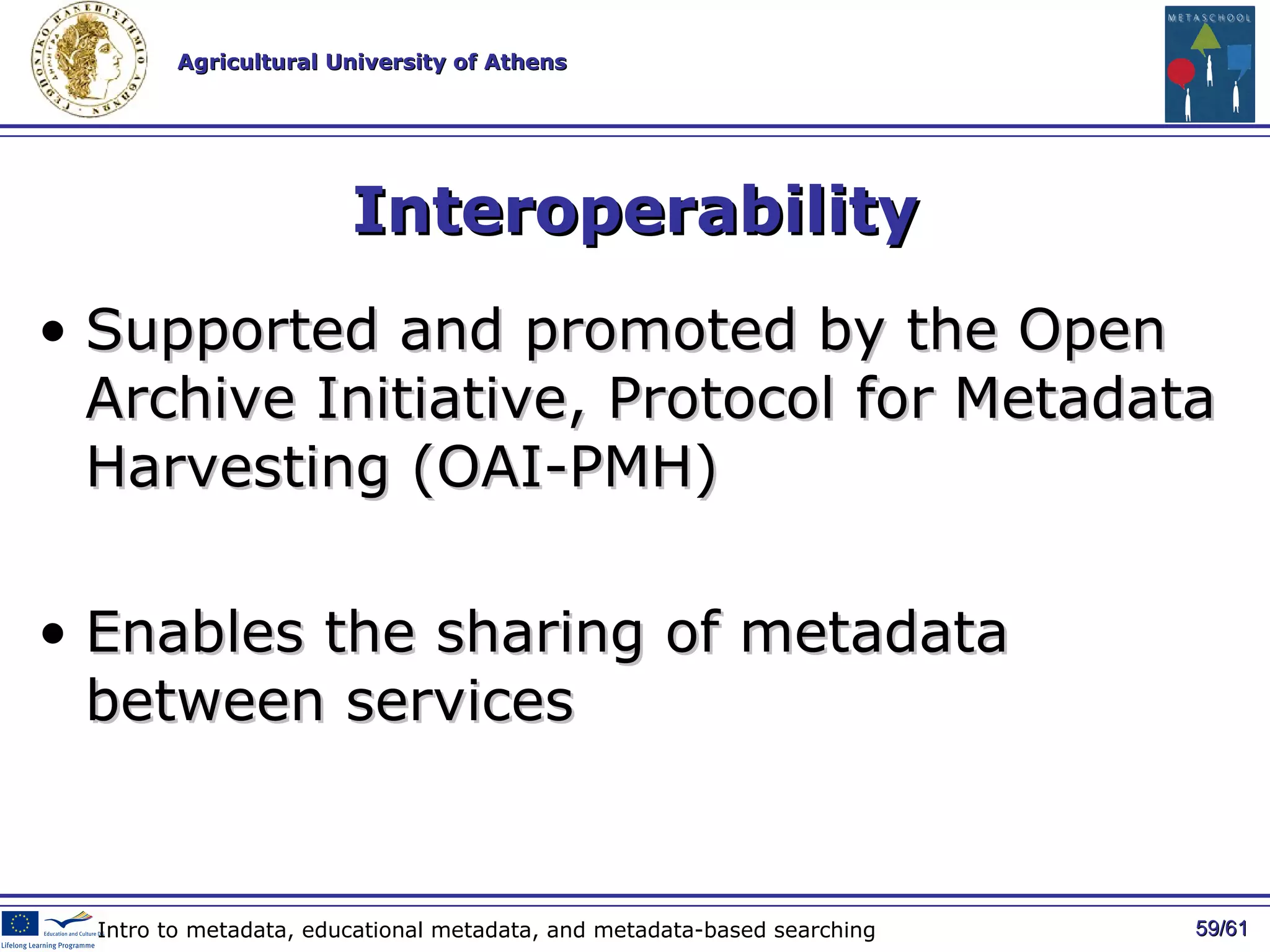 Interoperability Supported and promoted by the  Open Archive Initiative , Protocol for Metadata Harvesting (OAI-PMH) E nables the sharing of metadata between  services   / 61 Intro to metadata, educational metadata, and metadata-based searching 