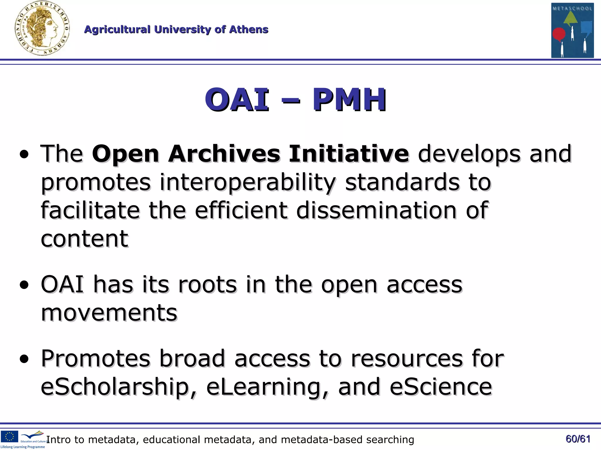 OAI – PMH  The  Open Archives Initiative  develops and promotes interoperability standards to facilitate the efficient dissemination of content OAI has its roots in the open access movements P romote s  broad access to resources for eScholarship, eLearning, and eScience / 61 Intro to metadata, educational metadata, and metadata-based searching 