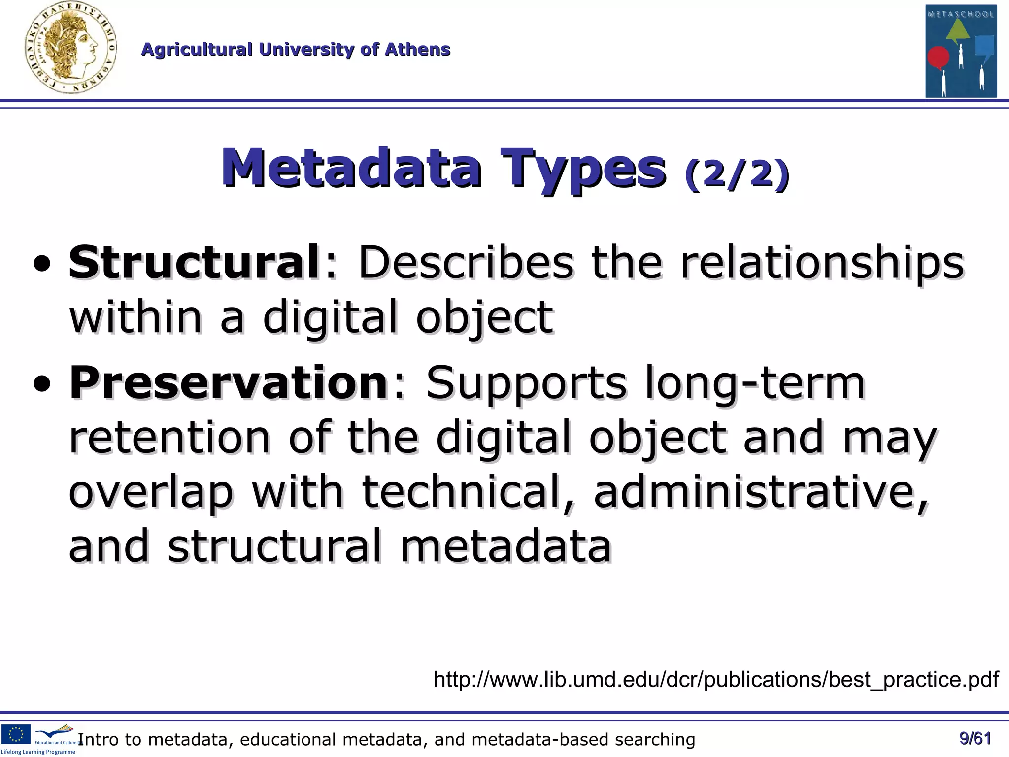 Metadata Types  (2/2) Structural : Describes the relationships within a digital object Preservation : Supports long-term retention of the digital object and may overlap with technical, administrative, and structural metadata / 61 Intro to metadata, educational metadata, and metadata-based searching http://www.lib.umd.edu/dcr/publications/best_practice.pdf 