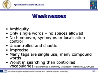 Strengths Cheap and extendable Quick and responsive to user needs Community building Feedback Scalability, easy for everyone to use Classification systems can emerge Added value metadata / 21 Social Metadata and Web 2.0 Tools “ Folksonomies: Community Metadata? ”, Marieke Guy, UKOLN  