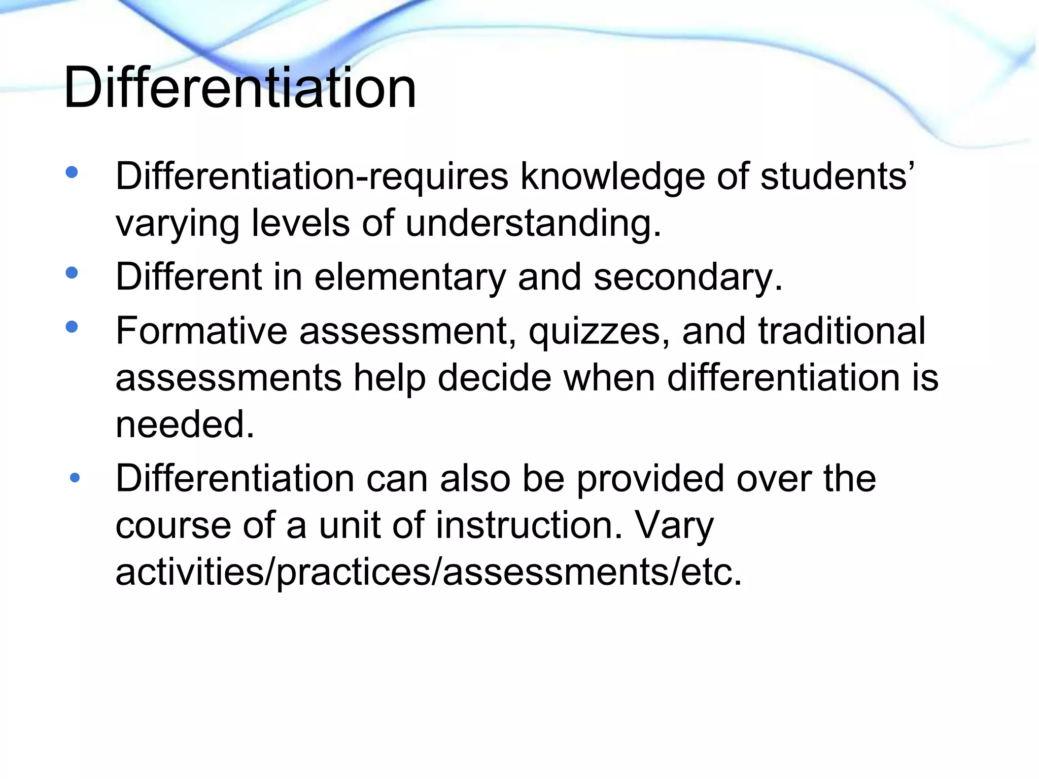Differentiation 
• Differentiation-requires knowledge of students’ 
varying levels of understanding. 
• Different in elementary and secondary. 
• Formative assessment, quizzes, and traditional 
assessments help decide when differentiation is 
needed. 
• Differentiation can also be provided over the 
course of a unit of instruction. Vary 
activities/practices/assessments/etc. 
 