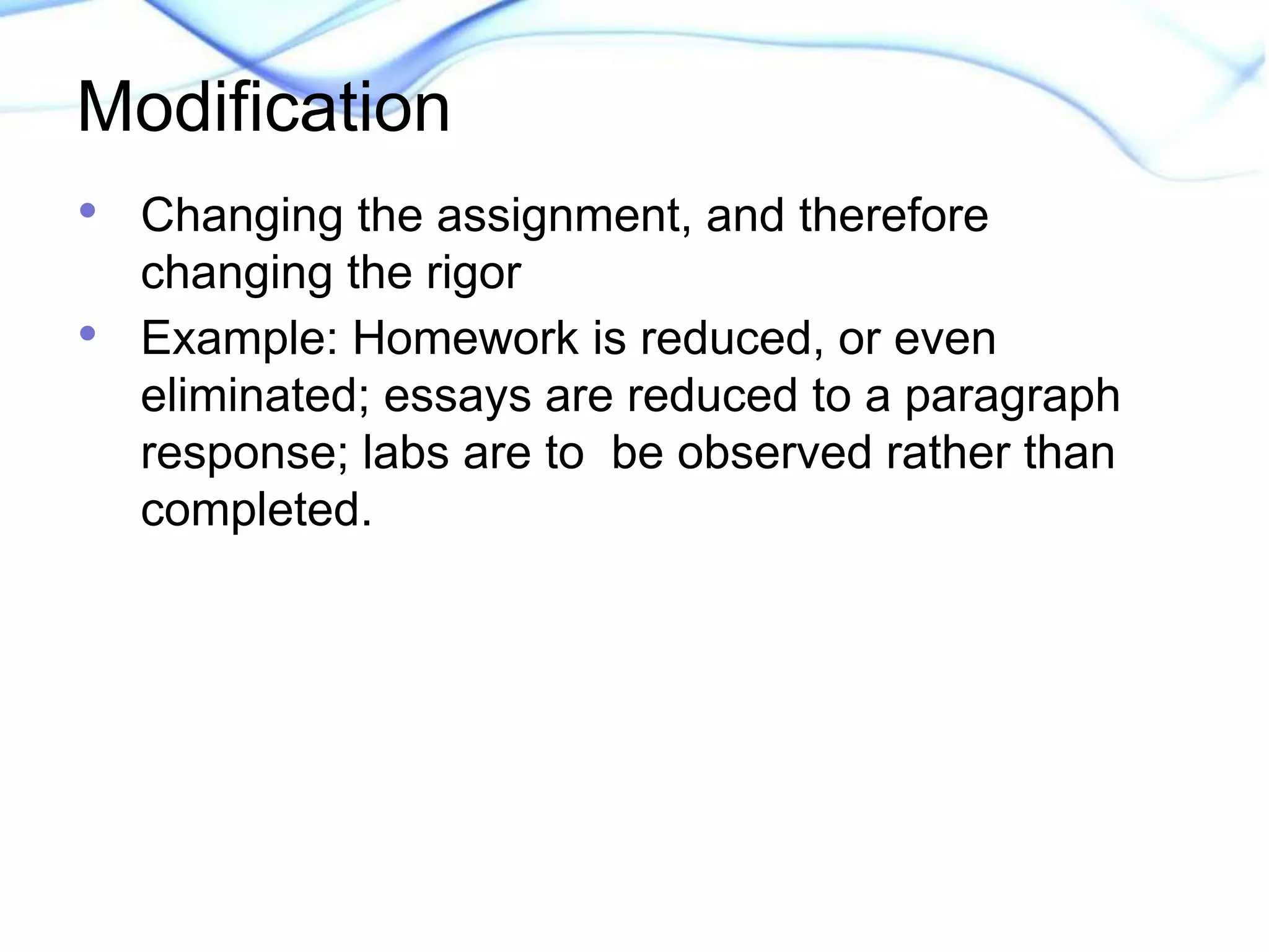 Modification 
• Changing the assignment, and therefore 
changing the rigor 
• Example: Homework is reduced, or even 
eliminated; essays are reduced to a paragraph 
response; labs are to be observed rather than 
completed. 
 