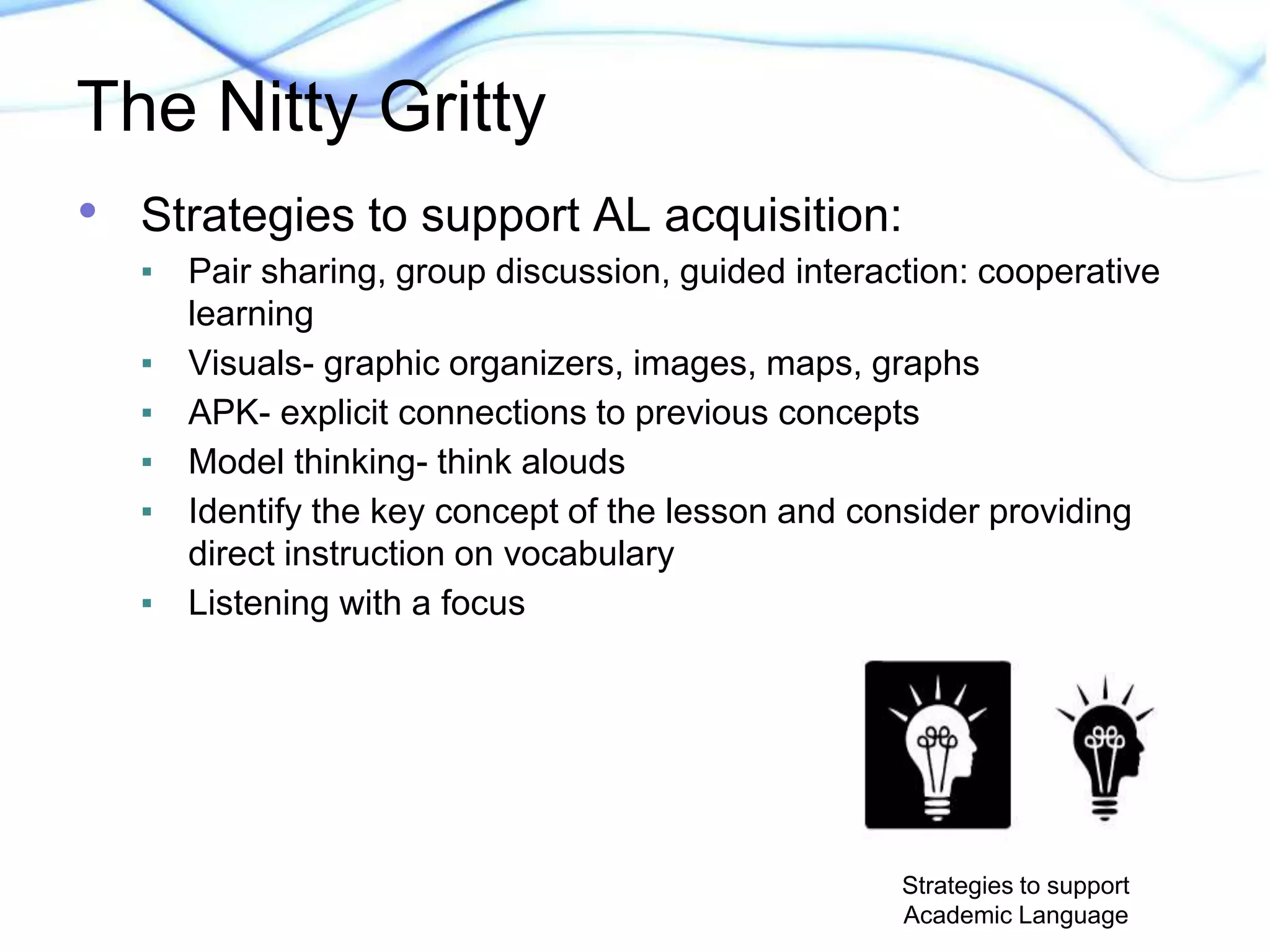 The Nitty Gritty 
• Strategies to support AL acquisition: 
▪ Pair sharing, group discussion, guided interaction: cooperative 
learning 
▪ Visuals- graphic organizers, images, maps, graphs 
▪ APK- explicit connections to previous concepts 
▪ Model thinking- think alouds 
▪ Identify the key concept of the lesson and consider providing 
direct instruction on vocabulary 
▪ Listening with a focus 
Strategies to support 
Academic Language 
 