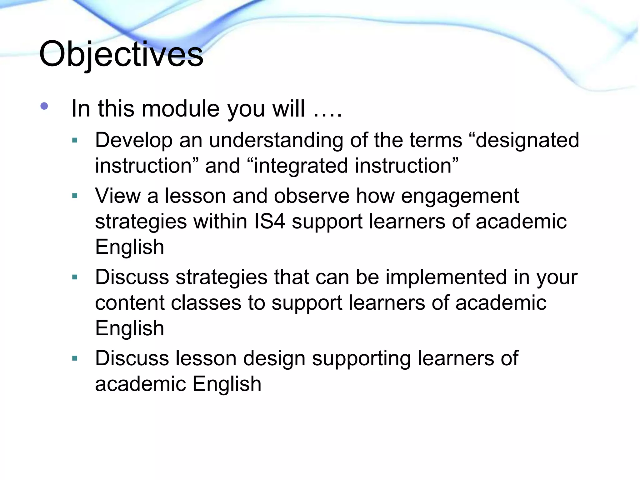 Objectives 
• In this module you will …. 
▪ Develop an understanding of the terms “designated 
instruction” and “integrated instruction” 
▪ View a lesson and observe how engagement 
strategies within IS4 support learners of academic 
English 
▪ Discuss strategies that can be implemented in your 
content classes to support learners of academic 
English 
▪ Discuss lesson design supporting learners of 
academic English 
 