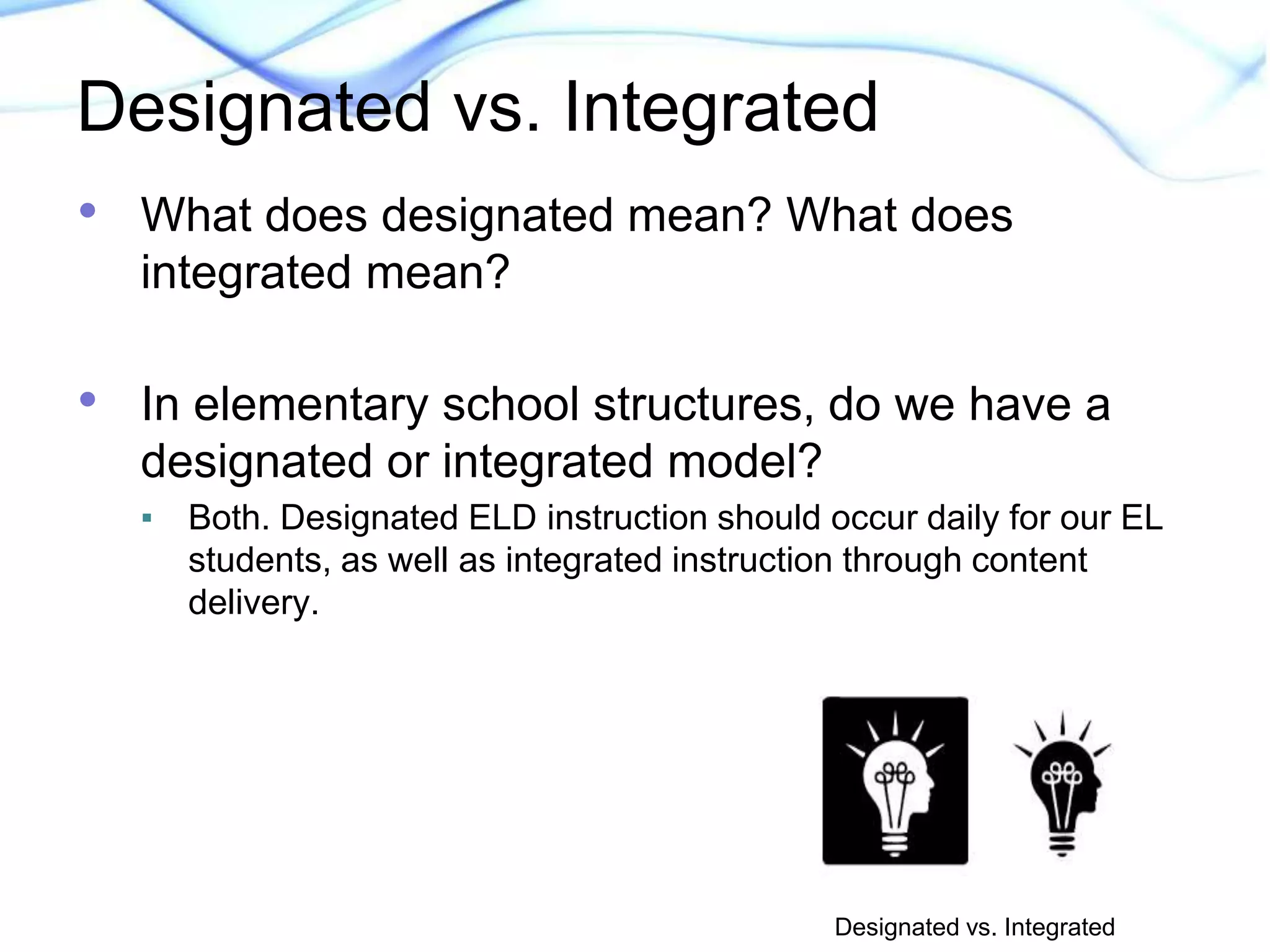 Designated vs. Integrated 
• What does designated mean? What does 
integrated mean? 
• In elementary school structures, do we have a 
designated or integrated model? 
▪ Both. Designated ELD instruction should occur daily for our EL 
students, as well as integrated instruction through content 
delivery. 
Designated vs. Integrated 
 