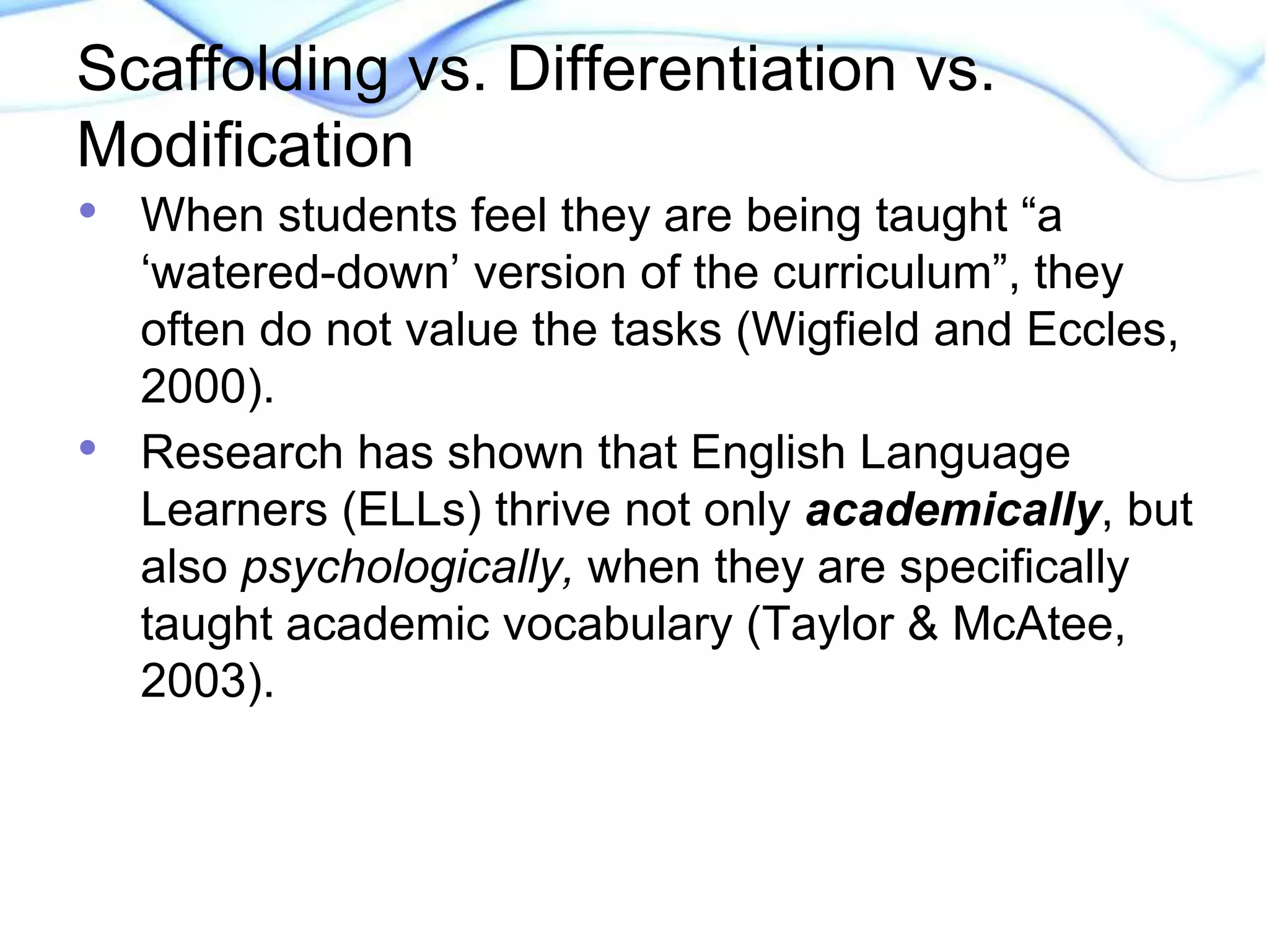 Scaffolding vs. Differentiation vs. 
Modification 
• When students feel they are being taught “a 
‘watered-down’ version of the curriculum”, they 
often do not value the tasks (Wigfield and Eccles, 
2000). 
• Research has shown that English Language 
Learners (ELLs) thrive not only academically, but 
also psychologically, when they are specifically 
taught academic vocabulary (Taylor & McAtee, 
2003). 
 