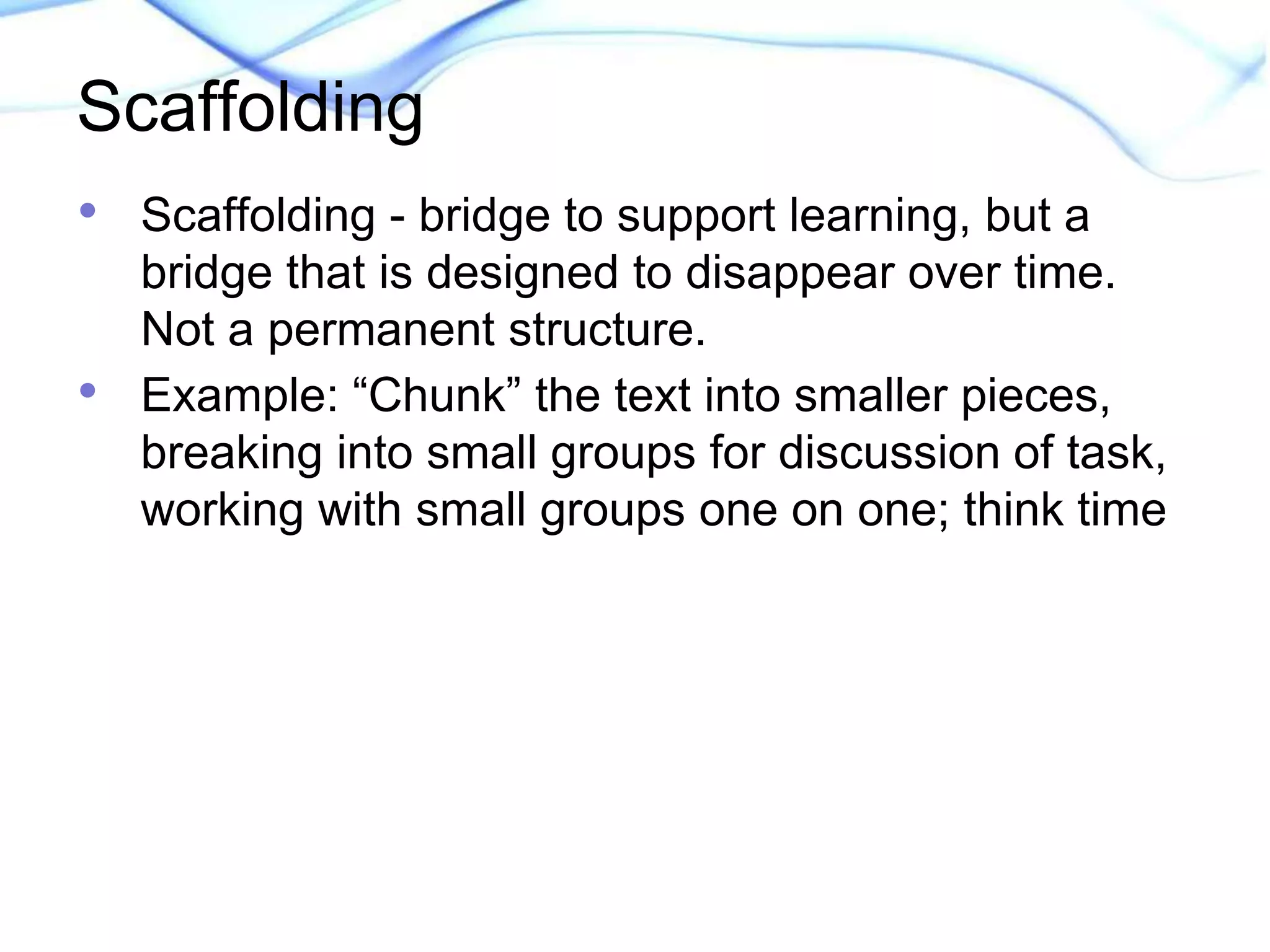 Scaffolding 
• Scaffolding - bridge to support learning, but a 
bridge that is designed to disappear over time. 
Not a permanent structure. 
• Example: “Chunk” the text into smaller pieces, 
breaking into small groups for discussion of task, 
working with small groups one on one; think time 
 