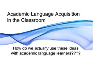 Academic Language Acquisition 
in the Classroom 
How do we actually use these ideas 
with academic language learners???? 
 