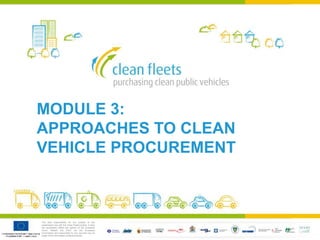 The sole responsibility for the content of this
presentation lies with the Clean Fleets project. It does
not necessarily reflect the opinion of the European
Union. Neither the EACI nor the European
Commission are responsible for any use that may be
made of the information contained therein.
MODULE 3:
APPROACHES TO CLEAN
VEHICLE PROCUREMENT
 