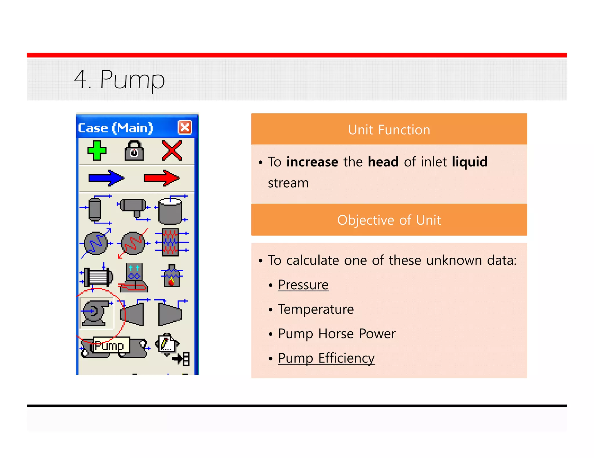 4. Pump
Unit Function
• To increase the head of inlet liquid
stream
Objective of Unit
• To calculate one of these unknown data:
• Pressure
• Temperature
• Pump Horse Power
• Pump Efficiency
 