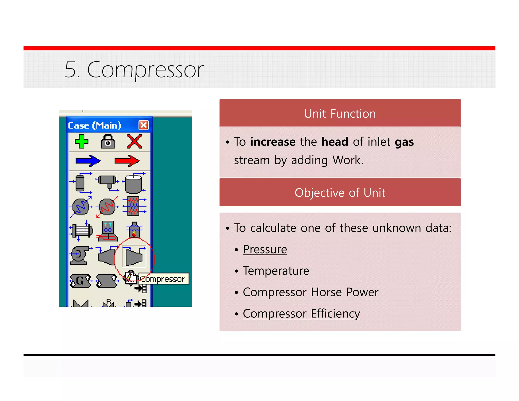5. Compressor
Unit Function
• To increase the head of inlet gas
stream by adding Work.
Objective of Unit
• To calculate one of these unknown data:
• Pressure
• Temperature
• Compressor Horse Power
• Compressor Efficiency
 