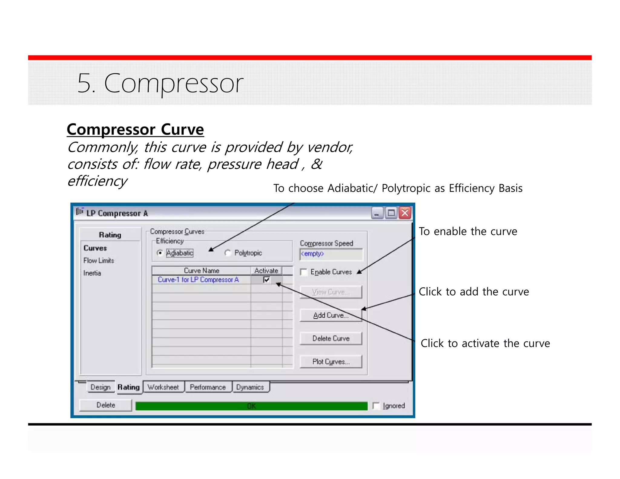 5. Compressor
Compressor Curve
Commonly, this curve is provided by vendor,
consists of: flow rate, pressure head , &
efficiency To choose Adiabatic/ Polytropic as Efficiency Basis
To enable the curve
Click to add the curve
Click to activate the curve
 
