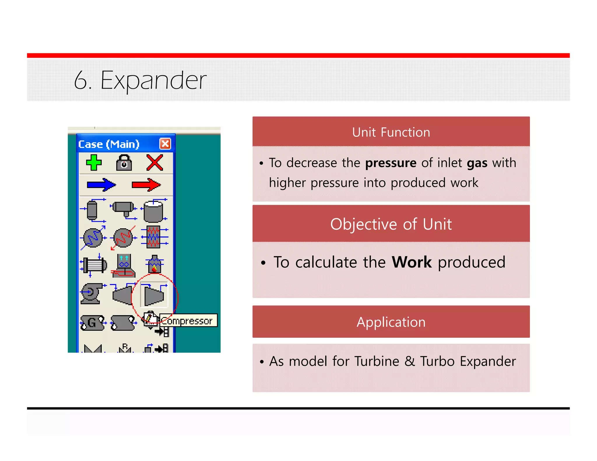 6. Expander
Unit Function
• To decrease the pressure of inlet gas with
higher pressure into produced work
Objective of Unit
• To calculate the Work produced
Application
• As model for Turbine & Turbo Expander
 