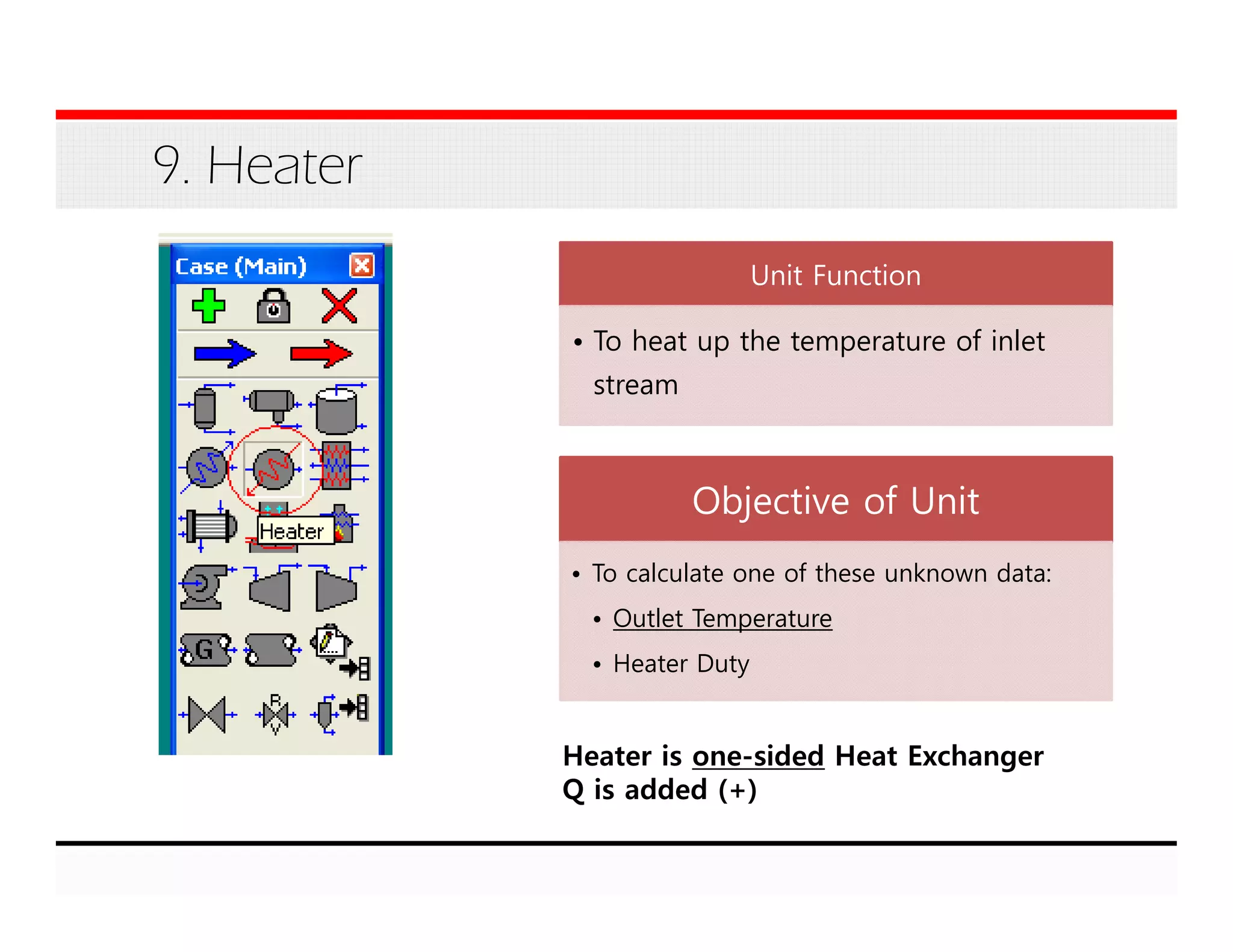 9. Heater
Unit Function
• To heat up the temperature of inlet
stream
Objective of Unit
• To calculate one of these unknown data:
• Outlet Temperature
• Heater Duty
Heater is one-sided Heat Exchanger
Q is added (+)
 
