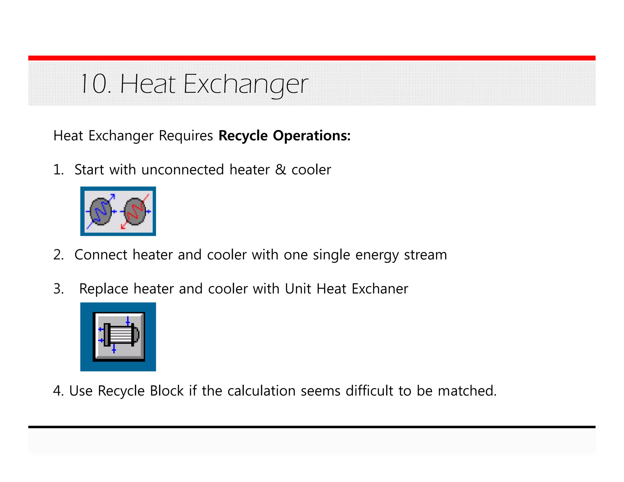 10. Heat Exchanger
Heat Exchanger Requires Recycle Operations:
1. Start with unconnected heater & cooler
2. Connect heater and cooler with one single energy stream
3. Replace heater and cooler with Unit Heat Exchaner
4. Use Recycle Block if the calculation seems difficult to be matched.
 