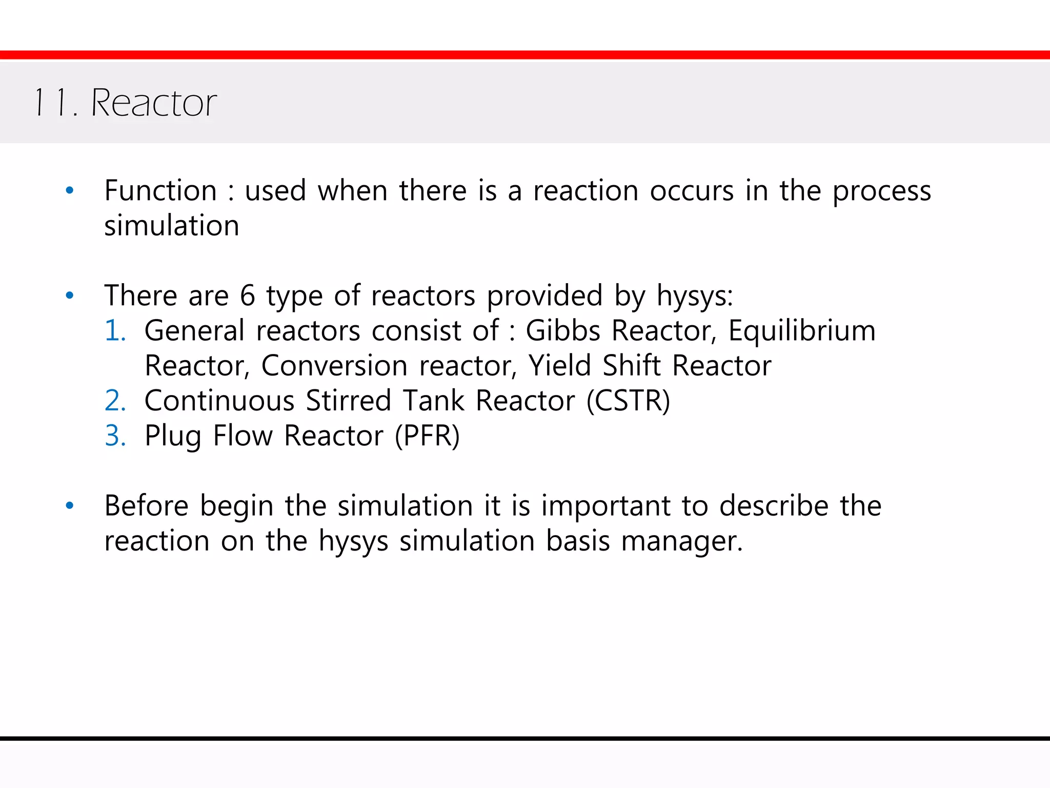 • Function : used when there is a reaction occurs in the process
simulation
• There are 6 type of reactors provided by hysys:
1. General reactors consist of : Gibbs Reactor, Equilibrium
Reactor, Conversion reactor, Yield Shift Reactor
2. Continuous Stirred Tank Reactor (CSTR)
3. Plug Flow Reactor (PFR)
• Before begin the simulation it is important to describe the
reaction on the hysys simulation basis manager.
11. Reactor
 