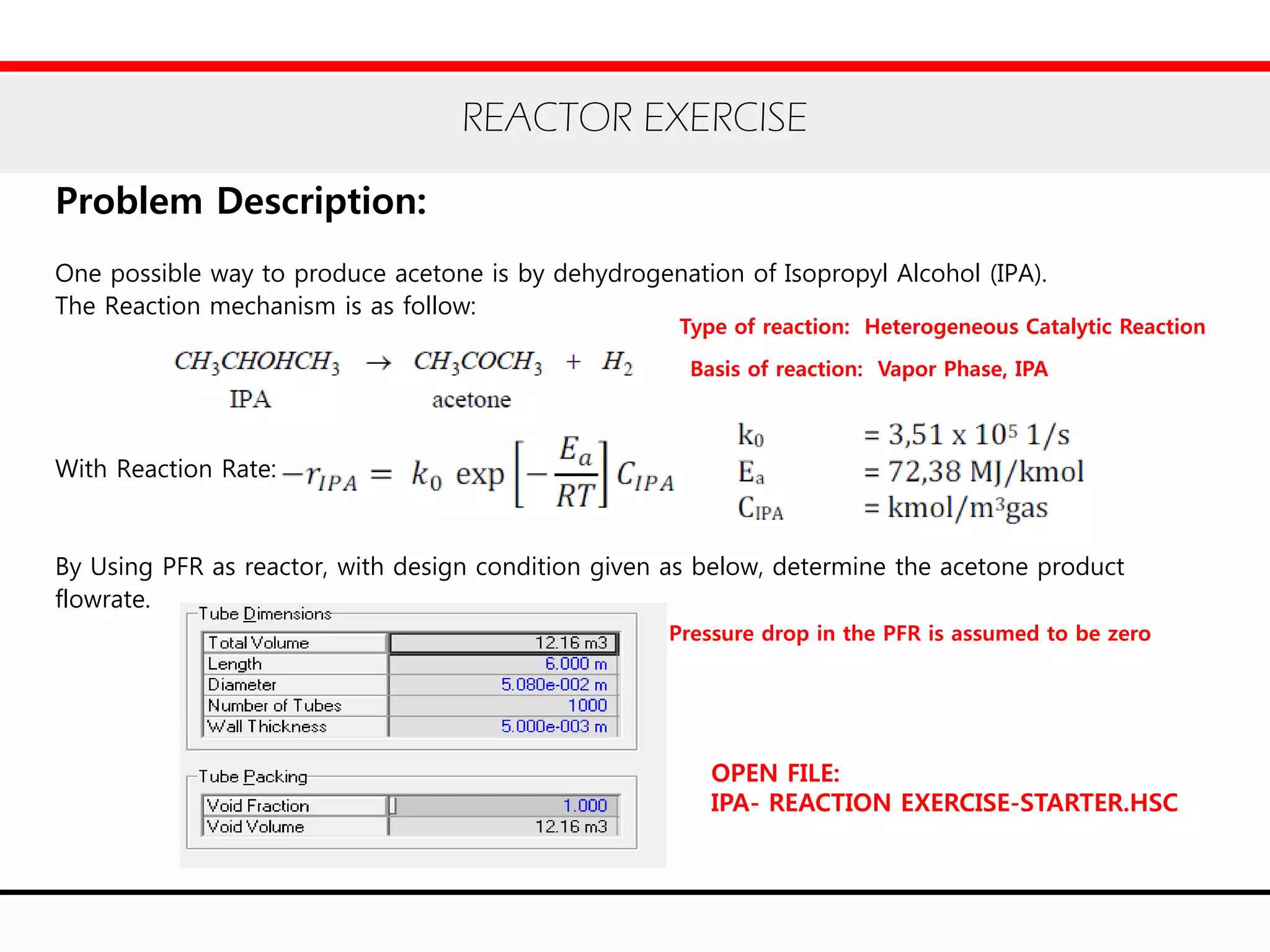 REACTOR EXERCISE
Problem Description:
One possible way to produce acetone is by dehydrogenation of Isopropyl Alcohol (IPA).
The Reaction mechanism is as follow:
With Reaction Rate:
By Using PFR as reactor, with design condition given as below, determine the acetone product
flowrate.
Type of reaction: Heterogeneous Catalytic Reaction
Basis of reaction: Vapor Phase, IPA
Pressure drop in the PFR is assumed to be zero
OPEN FILE:
IPA- REACTION EXERCISE-STARTER.HSC
 