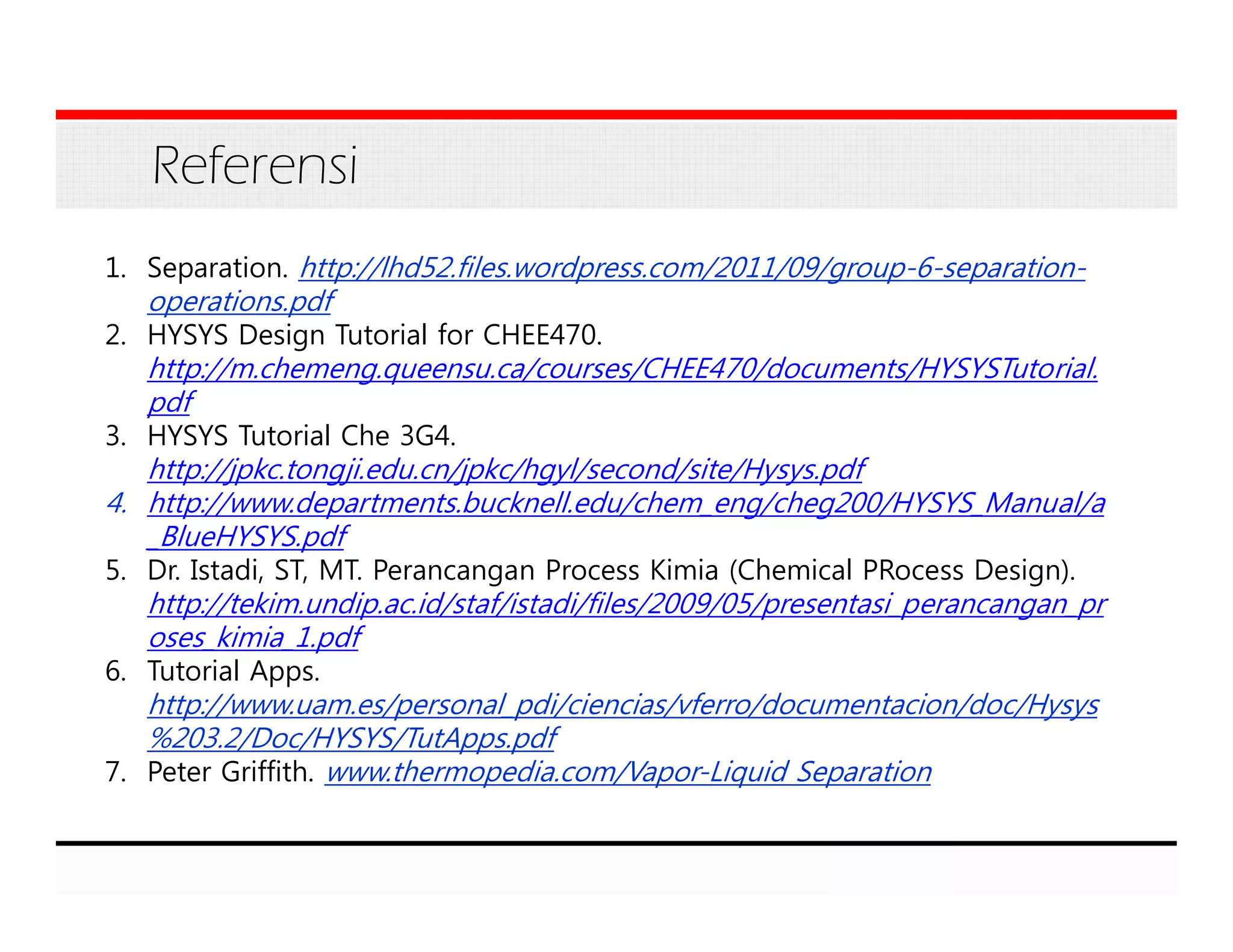 Referensi
1. Separation. http://lhd52.files.wordpress.com/2011/09/group-6-separation-
operations.pdf
2. HYSYS Design Tutorial for CHEE470.
http://m.chemeng.queensu.ca/courses/CHEE470/documents/HYSYSTutorial.
pdf
3. HYSYS Tutorial Che 3G4.
http://jpkc.tongji.edu.cn/jpkc/hgyl/second/site/Hysys.pdf
4. http://www.departments.bucknell.edu/chem_eng/cheg200/HYSYS_Manual/a
_BlueHYSYS.pdf
5. Dr. Istadi, ST, MT. Perancangan Process Kimia (Chemical PRocess Design).
http://tekim.undip.ac.id/staf/istadi/files/2009/05/presentasi_perancangan_pr
oses_kimia_1.pdf
6. Tutorial Apps.
http://www.uam.es/personal_pdi/ciencias/vferro/documentacion/doc/Hysys
%203.2/Doc/HYSYS/TutApps.pdf
7. Peter Griffith. www.thermopedia.com/Vapor-Liquid Separation
 