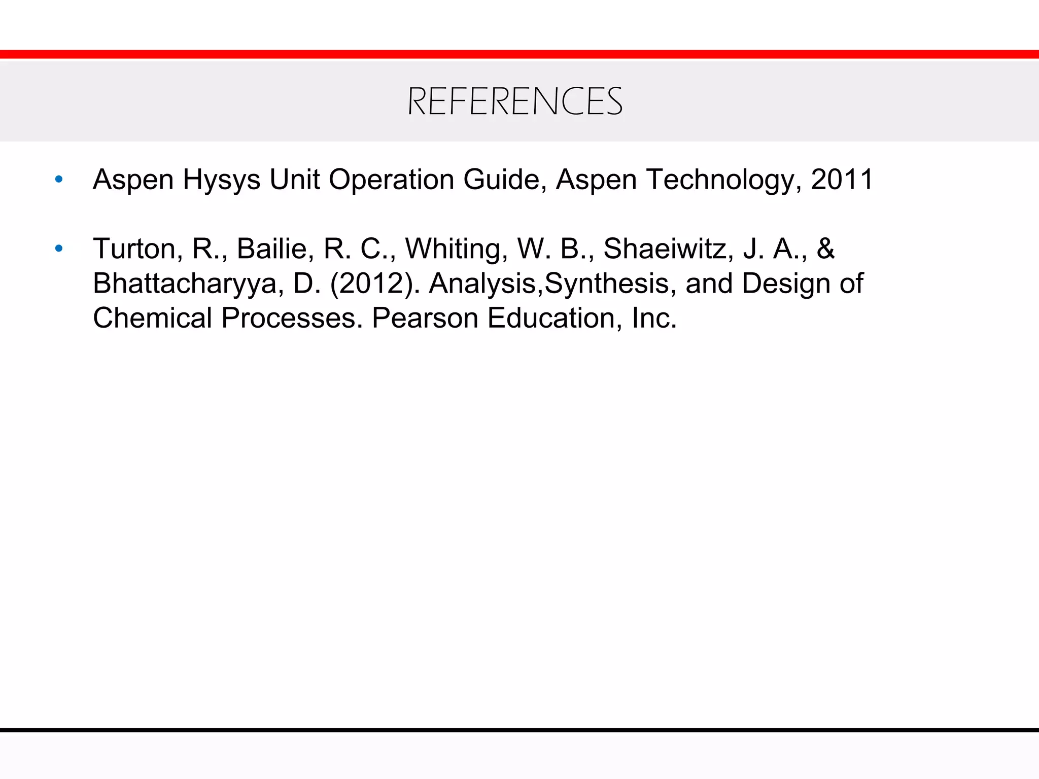 • Aspen Hysys Unit Operation Guide, Aspen Technology, 2011
• Turton, R., Bailie, R. C., Whiting, W. B., Shaeiwitz, J. A., &
Bhattacharyya, D. (2012). Analysis,Synthesis, and Design of
Chemical Processes. Pearson Education, Inc.
REFERENCES
 