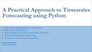 Kashif Murtaza
AI Sciences Instructor
A Practical Approach to Timeseries
Forecasting using Python
• Basic Data Manipulation in Time Series
Shahzaib Hamid
• How to Install Packages?
• Basic Plotting and Data Visualization in Python
• Dataset Manipulation and Slicing
• Overview of Time Series Parameters
 