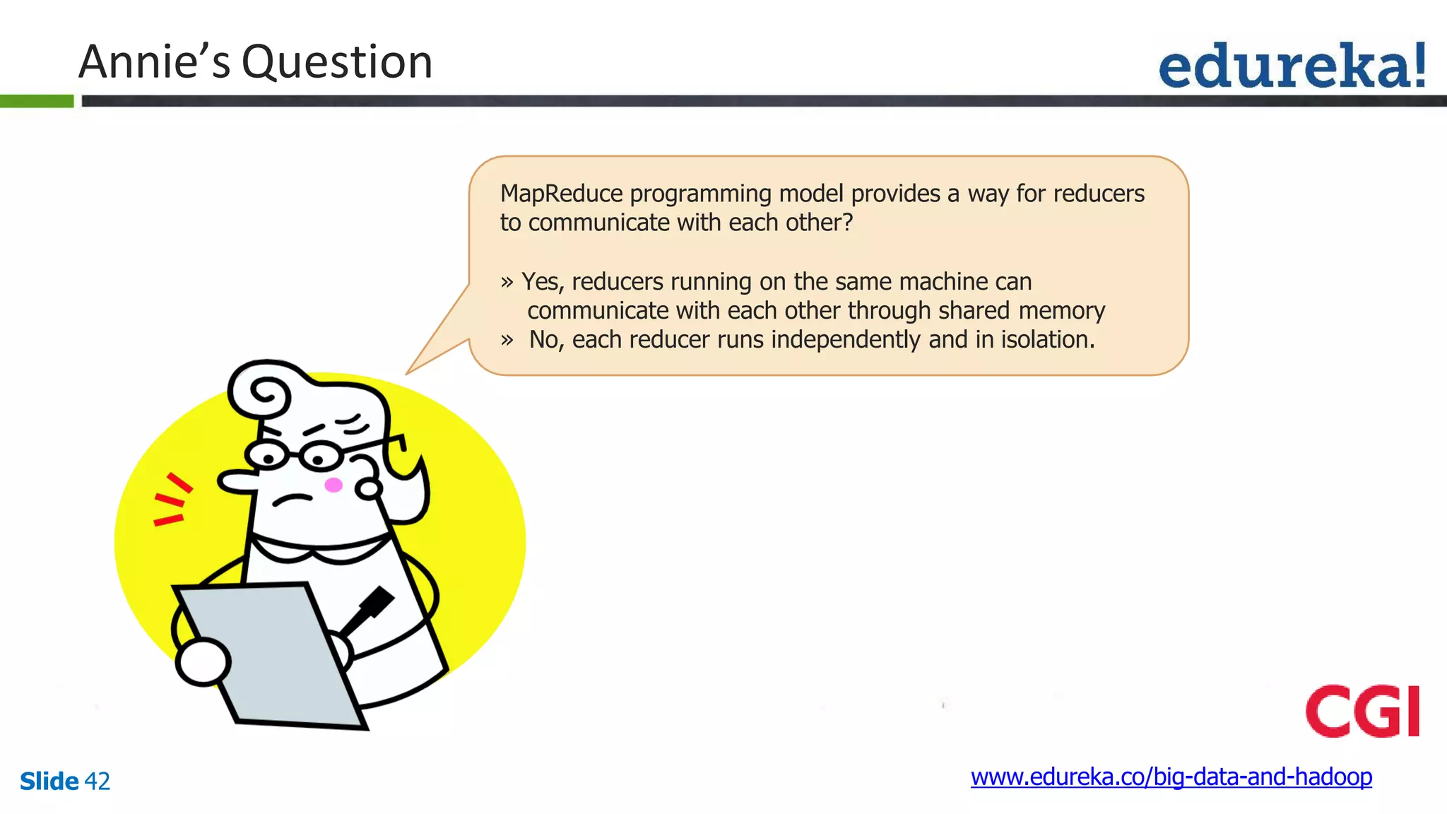 Annie’s Question
www.edureka.co/big-data-and-hadoopSlide 42
MapReduce programming model provides a way for reducers
to communicate with each other?
» Yes, reducers running on the same machine can
communicate with each other through shared memory
» No, each reducer runs independently and in isolation.
 