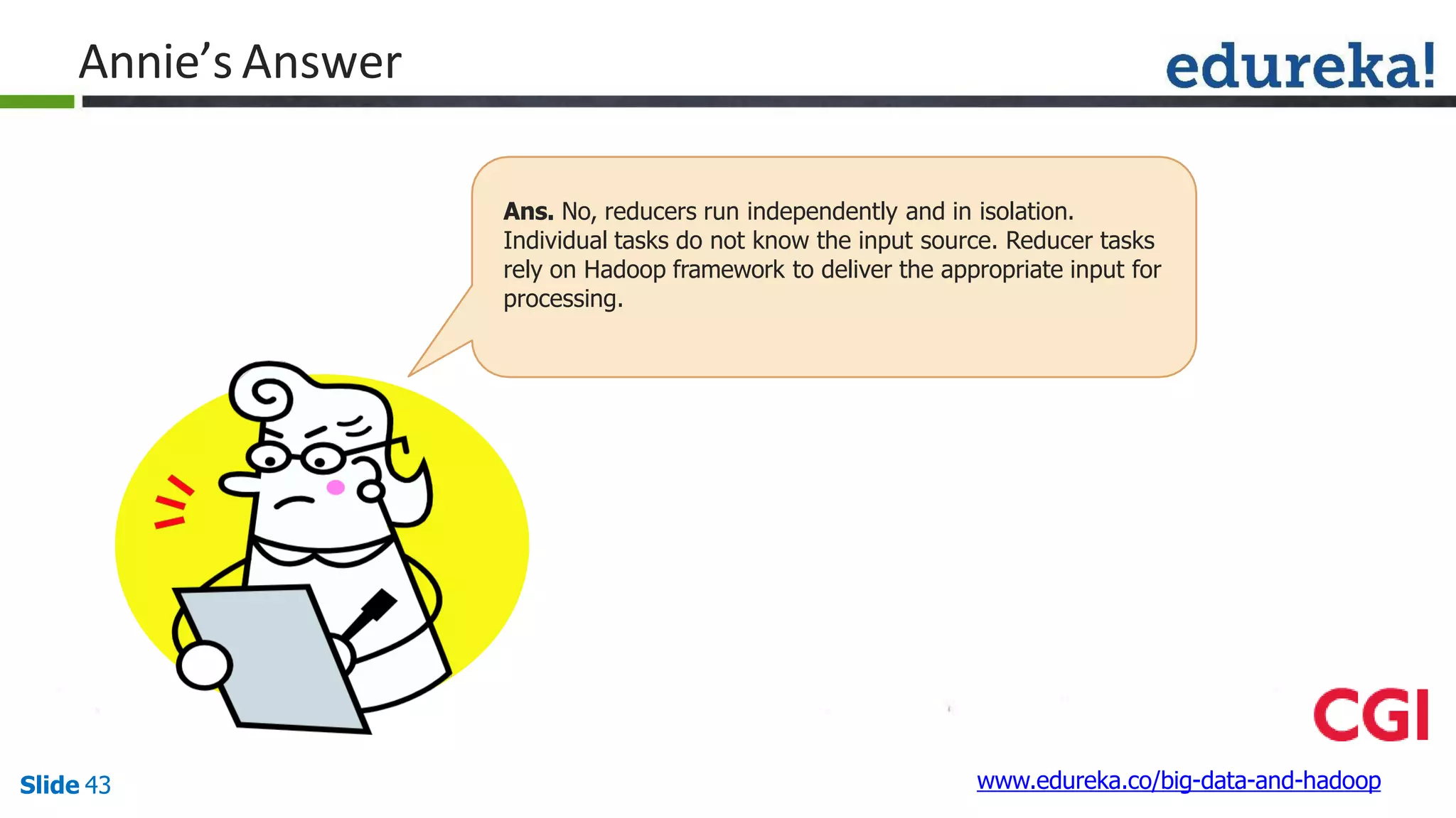 Annie’s Answer
www.edureka.co/big-data-and-hadoopSlide 43
Ans. No, reducers run independently and in isolation.
Individual tasks do not know the input source. Reducer tasks
rely on Hadoop framework to deliver the appropriate input for
processing.
 