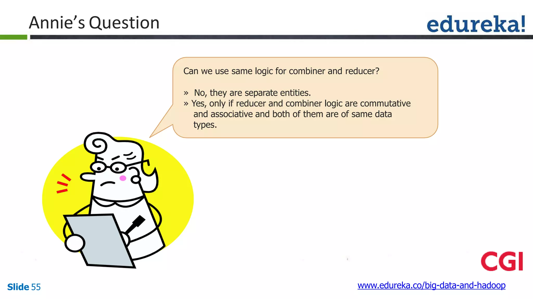 Annie’s Question
www.edureka.co/big-data-and-hadoopSlide 55
Can we use same logic for combiner and reducer?
» No, they are separate entities.
» Yes, only if reducer and combiner logic are commutative
and associative and both of them are of same data
types.
 