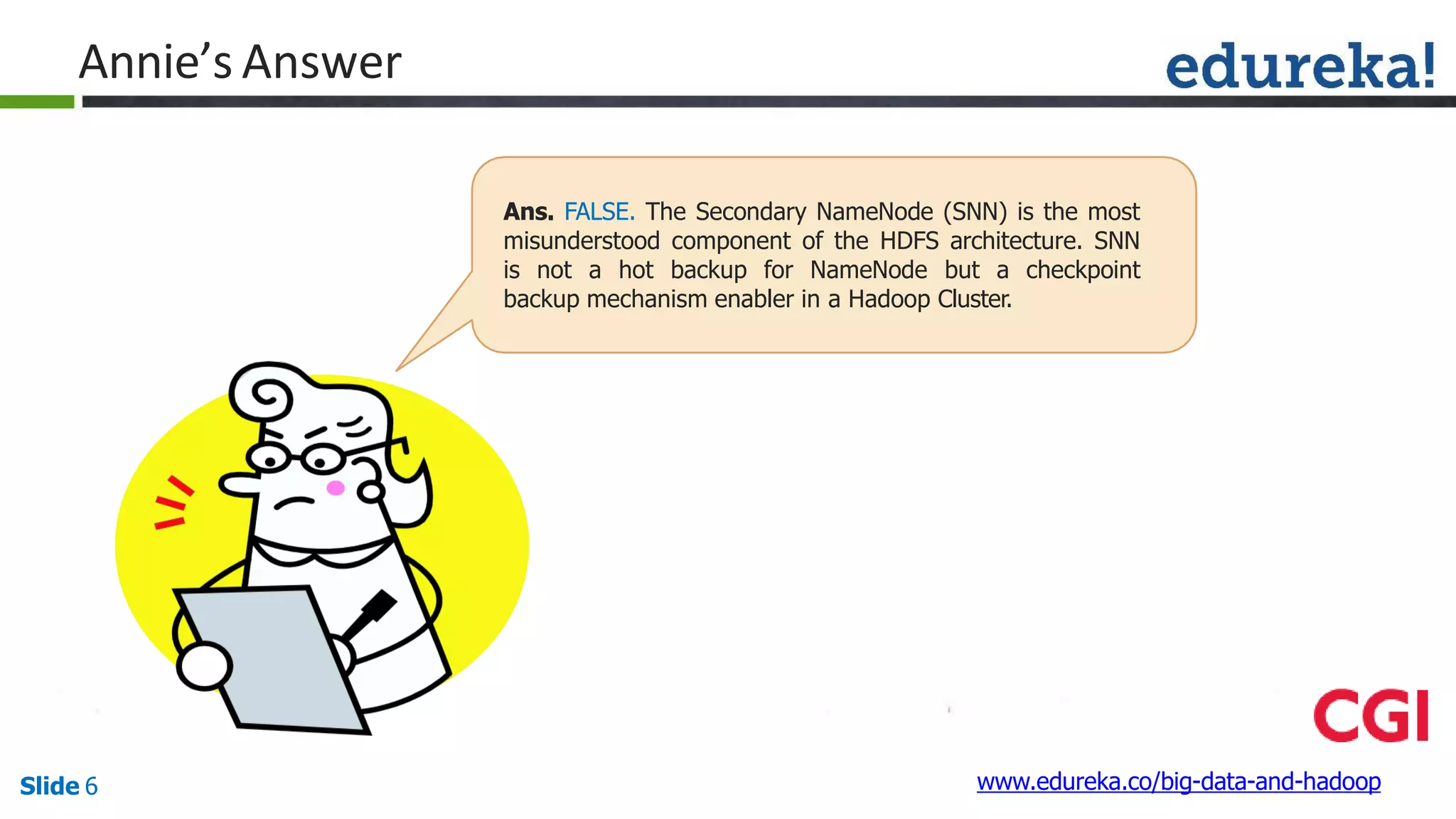 Annie’s Answer
Ans. FALSE. The Secondary NameNode (SNN) is the most
misunderstood component of the HDFS architecture. SNN
is not a hot backup for NameNode but a checkpoint
backup mechanism enabler in a Hadoop Cluster.
www.edureka.co/big-data-and-hadoopSlide 6
 