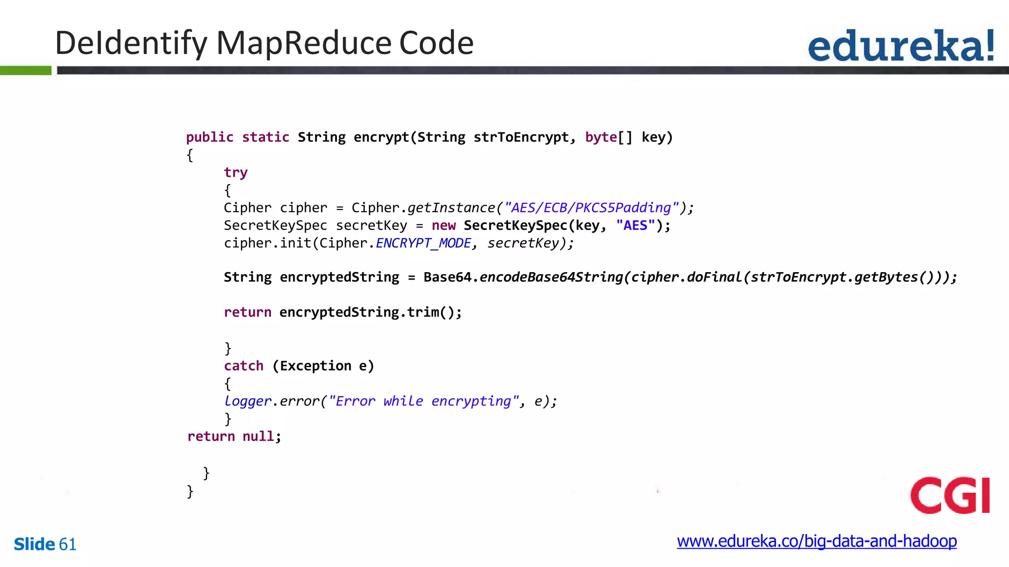 public static String encrypt(String strToEncrypt, byte[] key)
{
try
{
Cipher cipher = Cipher.getInstance("AES/ECB/PKCS5Padding");
SecretKeySpec secretKey = new SecretKeySpec(key, "AES");
cipher.init(Cipher.ENCRYPT_MODE, secretKey);
String encryptedString = Base64.encodeBase64String(cipher.doFinal(strToEncrypt.getBytes()));
return encryptedString.trim();
}
catch (Exception e)
{
logger.error("Error while encrypting", e);
}
return null;
}
}
www.edureka.co/big-data-and-hadoopSlide 61
DeIdentify MapReduce Code
 