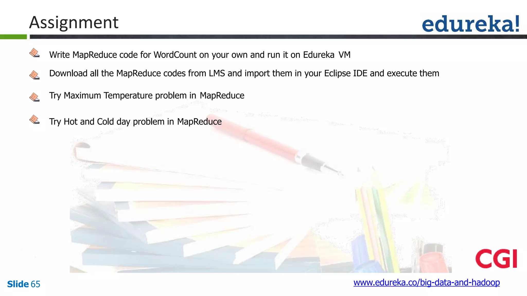 Assignment
Write MapReduce code for WordCount on your own and run it on Edureka VM
Download all the MapReduce codes from LMS and import them in your Eclipse IDE and execute them
Try Maximum Temperature problem in MapReduce
Try Hot and Cold day problem in MapReduce
www.edureka.co/big-data-and-hadoopSlide 65
 
