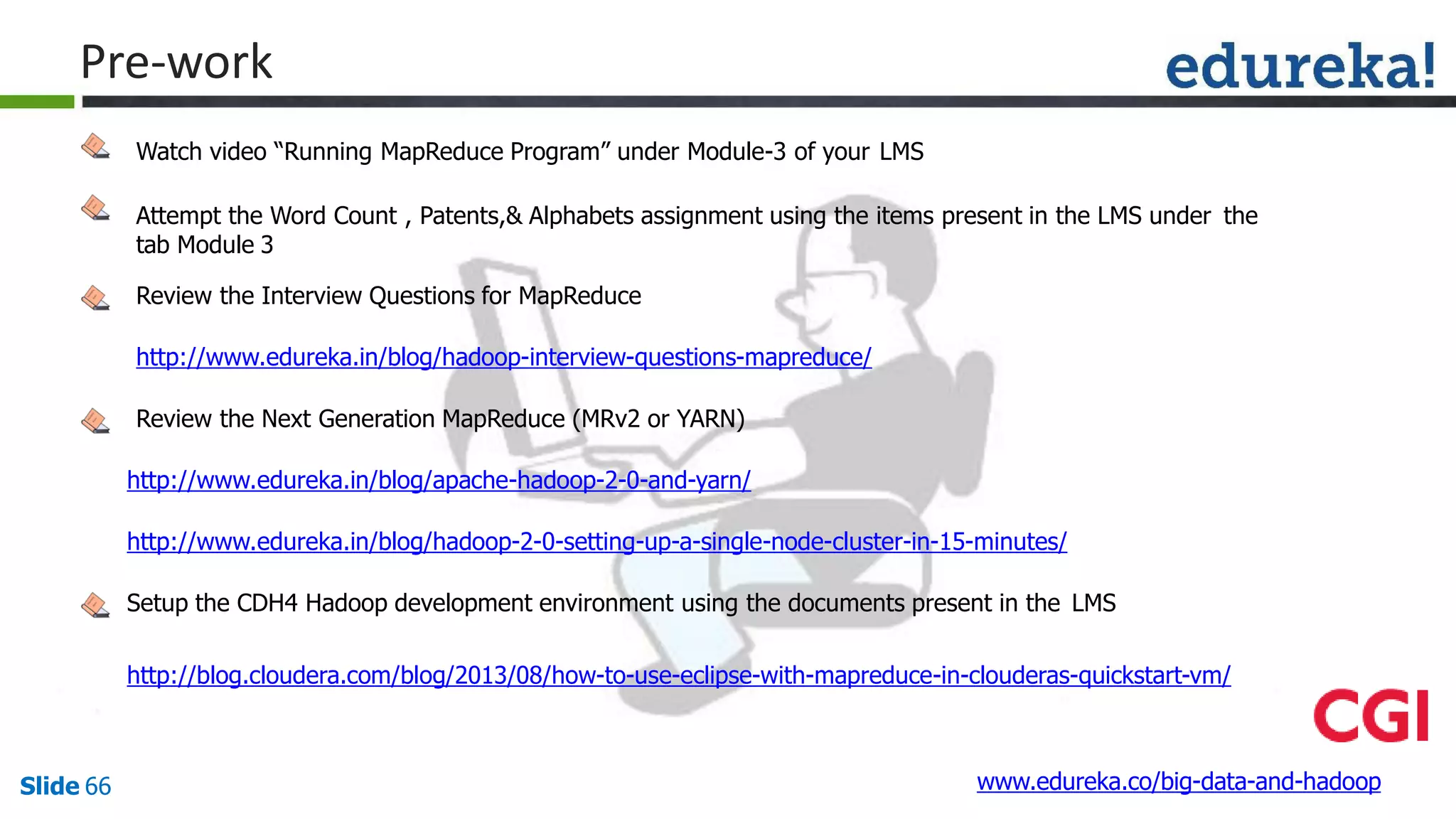 Watch video “Running MapReduce Program” under Module-3 of your LMS
Attempt the Word Count , Patents,& Alphabets assignment using the items present in the LMS under the
tab Module 3
Review the Interview Questions for MapReduce
http://www.edureka.in/blog/hadoop-interview-questions-mapreduce/
Review the Next Generation MapReduce (MRv2 or YARN)
http://www.edureka.in/blog/apache-hadoop-2-0-and-yarn/
http://www.edureka.in/blog/hadoop-2-0-setting-up-a-single-node-cluster-in-15-minutes/
Setup the CDH4 Hadoop development environment using the documents present in the LMS
http://blog.cloudera.com/blog/2013/08/how-to-use-eclipse-with-mapreduce-in-clouderas-quickstart-vm/
www.edureka.co/big-data-and-hadoopSlide 66
Pre-work
 