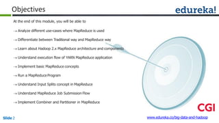 Objectives
www.edureka.co/big-data-and-hadoopSlide 2
At the end of this module, you will be able to
 Analyze different use-cases where MapReduce is used
 Differentiate between Traditional way and MapReduce way
 Learn about Hadoop 2.x MapReduce architecture and components
 Understand execution flow of YARN MapReduce application
 Implement basic MapReduce concepts
 Run a MapReduceProgram
 Understand Input Splits concept in MapReduce
 Understand MapReduce Job Submission Flow
 Implement Combiner and Partitioner in MapReduce
 