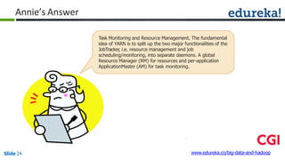 Annie’s Answer
Task Monitoring and Resource Management. The fundamental
idea of YARN is to split up the two major functionalities of the
JobTracker, i.e. resource management and job
scheduling/monitoring, into separate daemons. A global
Resource Manager (RM) for resources and per-application
ApplicationMaster (AM) for task monitoring.
www.edureka.co/big-data-and-hadoopSlide 24
 