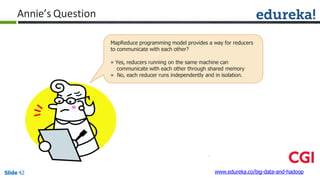 Annie’s Question
www.edureka.co/big-data-and-hadoopSlide 42
MapReduce programming model provides a way for reducers
to communicate with each other?
» Yes, reducers running on the same machine can
communicate with each other through shared memory
» No, each reducer runs independently and in isolation.
 