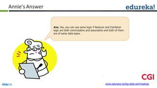 Annie’s Answer
www.edureka.co/big-data-and-hadoopSlide 56
Ans. Yes, you can use same logic if Reducer and Combiner
logic are both commutative and associative and both of them
are of same data types.
 