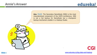 Annie’s Answer
Ans. FALSE. The Secondary NameNode (SNN) is the most
misunderstood component of the HDFS architecture. SNN
is not a hot backup for NameNode but a checkpoint
backup mechanism enabler in a Hadoop Cluster.
www.edureka.co/big-data-and-hadoopSlide 6
 