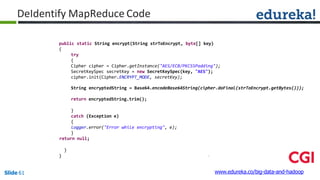 public static String encrypt(String strToEncrypt, byte[] key)
{
try
{
Cipher cipher = Cipher.getInstance("AES/ECB/PKCS5Padding");
SecretKeySpec secretKey = new SecretKeySpec(key, "AES");
cipher.init(Cipher.ENCRYPT_MODE, secretKey);
String encryptedString = Base64.encodeBase64String(cipher.doFinal(strToEncrypt.getBytes()));
return encryptedString.trim();
}
catch (Exception e)
{
logger.error("Error while encrypting", e);
}
return null;
}
}
www.edureka.co/big-data-and-hadoopSlide 61
DeIdentify MapReduce Code
 