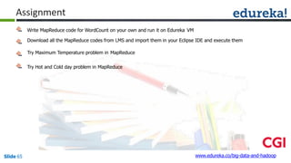 Assignment
Write MapReduce code for WordCount on your own and run it on Edureka VM
Download all the MapReduce codes from LMS and import them in your Eclipse IDE and execute them
Try Maximum Temperature problem in MapReduce
Try Hot and Cold day problem in MapReduce
www.edureka.co/big-data-and-hadoopSlide 65
 